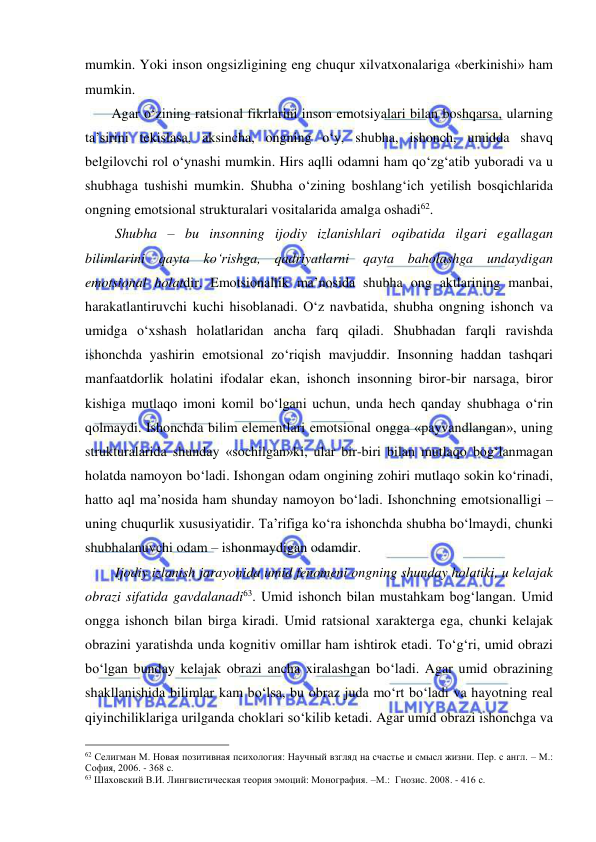  
 
mumkin. Yoki inson ongsizligining eng chuqur xilvatxonalariga «berkinishi» ham 
mumkin. 
     Agar o‘zining ratsional fikrlarini inson emotsiyalari bilan boshqarsa, ularning 
ta’sirini tekislasa, aksincha, ongning o‘y, shubha, ishonch, umidda shavq 
belgilovchi rol o‘ynashi mumkin. Hirs aqlli odamni ham qo‘zg‘atib yuboradi va u 
shubhaga tushishi mumkin. Shubha o‘zining boshlang‘ich yetilish bosqichlarida 
ongning emotsional strukturalari vositalarida amalga oshadi62. 
      Shubha – bu insonning ijodiy izlanishlari oqibatida ilgari egallagan 
bilimlarini qayta ko‘rishga, qadriyatlarni qayta baholashga undaydigan 
emotsional holatdir. Emotsionallik ma’nosida shubha ong aktlarining manbai, 
harakatlantiruvchi kuchi hisoblanadi. O‘z navbatida, shubha ongning ishonch va 
umidga o‘xshash holatlaridan ancha farq qiladi. Shubhadan farqli ravishda 
ishonchda yashirin emotsional zo‘riqish mavjuddir. Insonning haddan tashqari 
manfaatdorlik holatini ifodalar ekan, ishonch insonning biror-bir narsaga, biror 
kishiga mutlaqo imoni komil bo‘lgani uchun, unda hech qanday shubhaga o‘rin 
qolmaydi. Ishonchda bilim elementlari emotsional ongga «payvandlangan», uning 
strukturalarida shunday «sochilgan»ki, ular bir-biri bilan mutlaqo bog‘lanmagan 
holatda namoyon bo‘ladi. Ishongan odam ongining zohiri mutlaqo sokin ko‘rinadi, 
hatto aql ma’nosida ham shunday namoyon bo‘ladi. Ishonchning emotsionalligi – 
uning chuqurlik xususiyatidir. Ta’rifiga ko‘ra ishonchda shubha bo‘lmaydi, chunki 
shubhalanuvchi odam – ishonmaydigan odamdir. 
      Ijodiy izlanish jarayonida umid fenomeni ongning shunday holatiki, u kelajak 
obrazi sifatida gavdalanadi63. Umid ishonch bilan mustahkam bog‘langan. Umid 
ongga ishonch bilan birga kiradi. Umid ratsional xarakterga ega, chunki kelajak 
obrazini yaratishda unda kognitiv omillar ham ishtirok etadi. To‘g‘ri, umid obrazi 
bo‘lgan bunday kelajak obrazi ancha xiralashgan bo‘ladi. Agar umid obrazining 
shakllanishida bilimlar kam bo‘lsa, bu obraz juda mo‘rt bo‘ladi va hayotning real 
qiyinchiliklariga urilganda choklari so‘kilib ketadi. Agar umid obrazi ishonchga va 
                                                 
62 Селигман М. Новая позитивная психология: Научный взгляд на счастье и смысл жизни. Пер. с англ. – М.: 
София, 2006. - 368 с. 
63 Шаховский В.И. Лингвистическая теория эмоций: Монография. –М.:  Гнозис. 2008. - 416 с. 
