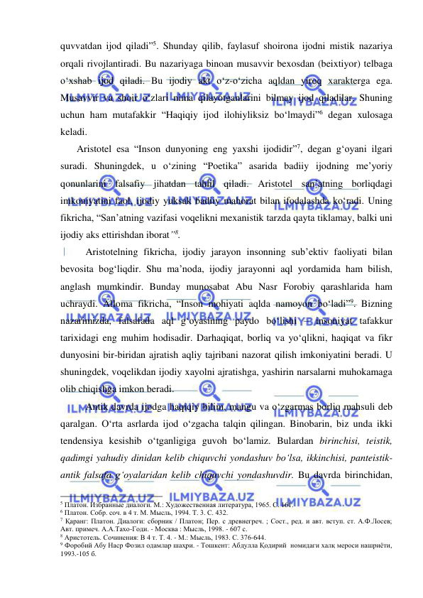  
 
quvvatdan ijod qiladi”5. Shunday qilib, faylasuf shoirona ijodni mistik nazariya 
orqali rivojlantiradi. Bu nazariyaga binoan musavvir bexosdan (beixtiyor) telbaga 
o‘xshab ijod qiladi. Bu ijodiy akt o‘z-o‘zicha aqldan yiroq xarakterga ega. 
Musavvir va shoir o‘zlari nima qilayotganlarini bilmay ijod qiladilar. Shuning 
uchun ham mutafakkir “Haqiqiy ijod ilohiyliksiz bo‘lmaydi”6 degan xulosaga 
keladi.  
    Aristotel esa “Inson dunyoning eng yaxshi ijodidir”7, degan g‘oyani ilgari 
suradi. Shuningdek, u o‘zining “Poetika” asarida badiiy ijodning me’yoriy 
qonunlarini falsafiy jihatdan tahlil qiladi. Aristotel san’atning borliqdagi 
imkoniyatini faol, ijodiy yuksak badiiy mahorat bilan ifodalashda ko‘radi. Uning 
fikricha, “San’atning vazifasi voqelikni mexanistik tarzda qayta tiklamay, balki uni 
ijodiy aks ettirishdan iborat”8.  
 
Aristotelning fikricha, ijodiy jarayon insonning sub’ektiv faoliyati bilan 
bevosita bog‘liqdir. Shu ma’noda, ijodiy jarayonni aql yordamida ham bilish, 
anglash mumkindir. Bunday munosabat Abu Nasr Forobiy qarashlarida ham 
uchraydi. Alloma fikricha, “Inson mohiyati aqlda namoyon bo‘ladi”9. Bizning 
nazarimizda, falsafada aql g‘oyasining paydo bo‘lishi – insoniyat tafakkur 
tarixidagi eng muhim hodisadir. Darhaqiqat, borliq va yo‘qlikni, haqiqat va fikr 
dunyosini bir-biridan ajratish aqliy tajribani nazorat qilish imkoniyatini beradi. U 
shuningdek, voqelikdan ijodiy xayolni ajratishga, yashirin narsalarni muhokamaga 
olib chiqishga imkon beradi. 
 
Antik davrda ijodga haqiqiy bilim, mangu va o‘zgarmas borliq mahsuli deb 
qaralgan. O‘rta asrlarda ijod o‘zgacha talqin qilingan. Binobarin, biz unda ikki 
tendensiya kesishib o‘tganligiga guvoh bo‘lamiz. Bulardan birinchisi, teistik, 
qadimgi yahudiy dinidan kelib chiquvchi yondashuv bo‘lsa, ikkinchisi, panteistik-
antik falsafa g‘oyalaridan kelib chiquvchi yondashuvdir. Bu davrda birinchidan, 
                                                 
5 Платон. Избранные диалоги. М.: Художественная литература, 1965. С. 161. 
6 Платон. Собр. соч. в 4 т. М. Мысль, 1994. Т. 3. С. 432. 
7 Қаранг: Платон. Диалоги: сборник / Платон; Пер. с древнегреч. ; Сост., ред. и авт. вступ. ст. А.Ф.Лосев; 
Авт. примеч. А.А.Тахо-Годи. - Москва : Мысль, 1998. - 607 с. 
8 Аристотель. Сочинения: В 4 т. Т. 4. - М.: Мысль, 1983. С. 376-644.  
9 Форобий Абу Наср Фозил одамлар шаҳри. - Тошкент: Абдулла Қодирий  номидаги халқ мероси нашриёти, 
1993.-105 б. 
