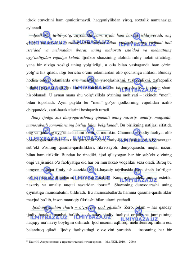  
 
idrok etuvchini ham qoniqtirmaydi, haqqoniylikdan yiroq, soxtalik namunasiga 
aylanadi.  
    Ijodkorda ta’til yo‘q, sayohatda ham, uyida ham baribir ishlayveradi, eng 
qizig‘i, bu yo‘lni u o‘zining erkin ixtiyori bilan tanlaydi, uning tarjimai holi 
iste’dod va mehnatdan iborat, uning mahorati iste’dod va mehnatning 
uyg‘unligidan vujudga keladi. Ijodkor shaxsining alohida ruhiy holati sifatidagi 
yana bir o‘ziga xosligi uning yolg‘izligi, u oila bilan yashaganda ham o‘zini 
yolg‘iz his qiladi, iloji boricha o‘zini odamlardan olib qochishga intiladi. Bunday 
hodisa oddiy odamlarda o‘z “men”idan yiroqlashishni, tushkunlikni, xafaqonlik 
holatini paydo qiladi. Ijodkor shaxs uchun esa bu ixtiyoriy hodisa, ijodning sharti 
hisoblanadi. U aynan mana shu yolg‘izlikda o‘zining mohiyati – ikkinchi “men”i 
bilan topishadi. Ayni paytda bu “men” go‘yo ijodkorning vujudidan uzilib 
chiqqandek, xatti-harakatlarini boshqarib turadi.  
  Ilmiy ijodga xos dunyoqarashning qimmati uning nazariy, amaliy, maqsadli, 
munosabatli tomonlarining birligi bilan belgilanadi. Bu birlikning natijasi sifatida 
ong va ijodning uyg‘unlashishini keltirish mumkin. Chunonchi, ijodiy faoliyat olib 
borayotgan sub’ekt ham tirik jonzotdir. Zero, ilmiy-ijodiy faoliyat olib borayotgan 
sub’ekt o‘zining qarama-qarshiliklari, fikri-xayoli, dunyoqarashi, nuqtai nazari 
bilan ham tirikdir. Bundan ko‘rinadiki, ijod qilayotgan har bir sub’ekt o‘zining 
ongi va jismida o‘z faoliyatiga oid har bir murakkab voqelikni seza oladi. Biroq bu 
jarayon nafaqat ilmiy ish tarzida, balki hayotiy tajribasida ham sinab ko‘rilgan 
bo‘lishi kerak. Binobarin, shaxsning tuzilishi Kant aytganidek, uning estetik, 
nazariy va amaliy nuqtai nazaridan iborat65. Shaxsning dunyoqarashi uning 
qiymatiga munosabatini bildiradi. Bu munosabatlarda hamma qarama-qarshiliklar 
mavjud bo‘lib, inson mantiqiy fikrlashi bilan ularni yechadi.  
   Ijodning muhim sharti – o‘z-o‘zini ijod qilishdir. Zero, odam – har qanday 
ijodiy harakat manbai bo‘lib, u shunday ijodiy faoliyat orqaligina jamiyatning 
haqiqiy ma’naviy boyligini oshiradi. Ijod insonni aqlliroq, mehribonroq, ruhini esa 
balandroq qiladi. Ijodiy faoliyatdagi o‘z-o‘zini yaratish – insonning har bir 
                                                 
65 Кант И. Антропология с прагматической точки зрения. – М.: ЛКИ, 2010.  - 200 с 
