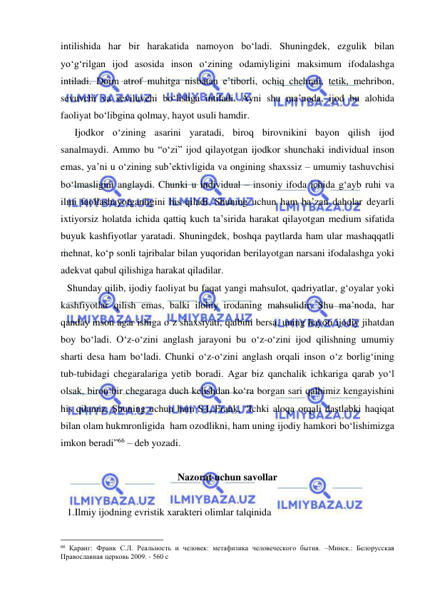  
 
intilishida har bir harakatida namoyon bo‘ladi. Shuningdek, ezgulik bilan 
yo‘g‘rilgan ijod asosida inson o‘zining odamiyligini maksimum ifodalashga 
intiladi. Doim atrof muhitga nisbatan e’tiborli, ochiq chehrali, tetik, mehribon, 
sevuvchi va seviluvchi bo‘lishga intiladi. Ayni shu ma’noda, ijod bu alohida 
faoliyat bo‘libgina qolmay, hayot usuli hamdir.  
   Ijodkor o‘zining asarini yaratadi, biroq birovnikini bayon qilish ijod 
sanalmaydi. Ammo bu “o‘zi” ijod qilayotgan ijodkor shunchaki individual inson 
emas, ya’ni u o‘zining sub’ektivligida va ongining shaxssiz – umumiy tashuvchisi 
bo‘lmasligini anglaydi. Chunki u individual – insoniy ifoda ichida g‘ayb ruhi va 
ilmi faollashayotganligini his qiladi. Shuning uchun ham ba’zan daholar deyarli 
ixtiyorsiz holatda ichida qattiq kuch ta’sirida harakat qilayotgan medium sifatida 
buyuk kashfiyotlar yaratadi. Shuningdek, boshqa paytlarda ham ular mashaqqatli 
mehnat, ko‘p sonli tajribalar bilan yuqoridan berilayotgan narsani ifodalashga yoki 
adekvat qabul qilishiga harakat qiladilar.  
Shunday qilib, ijodiy faoliyat bu faqat yangi mahsulot, qadriyatlar, g‘oyalar yoki 
kashfiyotlar qilish emas, balki ilohiy irodaning mahsulidir. Shu ma’noda, har 
qanday inson agar ishiga o‘z shaxsiyati, qalbini bersa, uning hayoti ijodiy jihatdan 
boy bo‘ladi. O‘z-o‘zini anglash jarayoni bu o‘z-o‘zini ijod qilishning umumiy 
sharti desa ham bo‘ladi. Chunki o‘z-o‘zini anglash orqali inson o‘z borlig‘ining 
tub-tubidagi chegaralariga yetib boradi. Agar biz qanchalik ichkariga qarab yo‘l 
olsak, biron bir chegaraga duch kelishdan ko‘ra borgan sari qalbimiz kengayishini 
his qilamiz. Shuning uchun ham S.L.Frank, “Ichki aloqa orqali dastlabki haqiqat 
bilan olam hukmronligida  ham ozodlikni, ham uning ijodiy hamkori bo‘lishimizga 
imkon beradi”66 – deb yozadi.  
 
Nazorat uchun savollar 
 
1.Ilmiy ijodning evristik xarakteri olimlar talqinida 
                                                 
66 Қаранг: Франк С.Л. Реальность и человек: метафизика человеческого бытия. –Минск.: Белорусская 
Православная церковь 2009. - 560 с 
