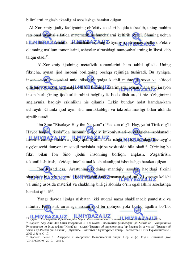  
 
bilimlarni anglash ekanligini asoslashga harakat qilgan. 
Al-Xorazmiy ijodiy faoliyatning ob’ektiv asoslari haqida to‘xtalib, uning muhim 
ratsional manbai sifatida matematik tushunchalarni keltirib o‘tadi. Shuning uchun 
ham alloma matematik tushunchani aqlning ixtiyoriy ijodi emas, balki ob’ektiv 
olamning ma’lum tomonlarini, ashyolar o‘rtasidagi munosabatlarning in’ikosi, deb 
talqin etadi13.  
   
Al-Xorazmiy ijodning metafizik tomonlarini ham tahlil qiladi. Uning 
fikricha, aynan ijod insonni borliqning boshqa rejimiga tushiradi. Bu ayniqsa, 
inson sevsa, maqsadini aniq bilsa, e’tiqodga kuchli muhtojlik sezsa va e’tiqod 
qilishni boshlasagina amalga oshadi. Bizning nazarimizda, aynan mana shu jarayon 
inson borlig‘ining ijodkorlik ruhini belgilaydi. Ijod qilish orqali biz o‘zligimizni 
anglaymiz, haqiqiy erkinlikni his qilamiz. Lekin bunday holat kamdan-kam 
uchraydi. Chunki ijod ayni shu murakkabligi va takrorlanmasligi bilan alohida 
ajralib turadi. 
   
Ibn Sino “Risolaye Hay ibn Yaqzon” (“Yaqzon o‘g‘li Hay, ya’ni Tirik o‘g‘li 
Hayot haqida risola”)da insonning ijodiy imkoniyatlari quyidagicha izohlanadi: 
Inson o‘zining bilish va ijodiy qobiliyatini to‘la ishga solib, atrofidagi his-tuyg‘u 
uyg‘otuvchi dunyoni mustaqil ravishda tajriba vositasida bila oladi14. O‘zining bu 
fikri 
bilan 
Ibn 
Sino 
ijodni 
insonning 
borliqni 
anglash, 
o‘zgartirish, 
takomillashtirish, o‘zidagi intellektual kuch ekanligini isbotlashga harakat qilgan. 
 
Ibn Rushd esa, Arastuning ijodning mantiqiy asoslari haqidagi fikrini 
sharhlash bilan bir qatorda ijod jarayoni xudo emanatsiyasi tufayli yuzaga kelishi 
va uning asosida material va shaklning birligi alohida o‘rin egallashini asoslashga 
harakat qiladi15.  
 
Yangi davrda ijodga nisbatan ikki nuqtai nazar shakllanadi: panteistik va 
intuitiv. Panteistik an’anaga asosan ijod bu ilohiyot yoki borliq tajallisi bo‘lib, 
                                                 
13 Қаранг: Ал-Хоразми Муҳаммад ибн Муса. Математические трактаты. – Тошкент: Фан, 1983. – 225с.  
14 Қаранг: Абу Али Ибн Сина Избранное В 2-х томах . Восточная философия (ал-Хикма ал - машрикийа) 
Руководство по философии ( Китаб ал - хидая) Трактат об определениях (ар-Рисала фи-л-худуд ) Трактат об 
этике ( ар-Рисала фи-л-ахлак ) . Душанбе – Ашгабат.: Культурный центр Посольства ИРИ в Туркменистане - 
2003.,185.с. С-17. 
15 Қаранг: Ренан Э. Аверроэс и аверроизм: Исторический очерк. Пер. с фр. Изд.2 Книжный дом 
`ЛИБРОКОМ` 2010. – 248 с. 
