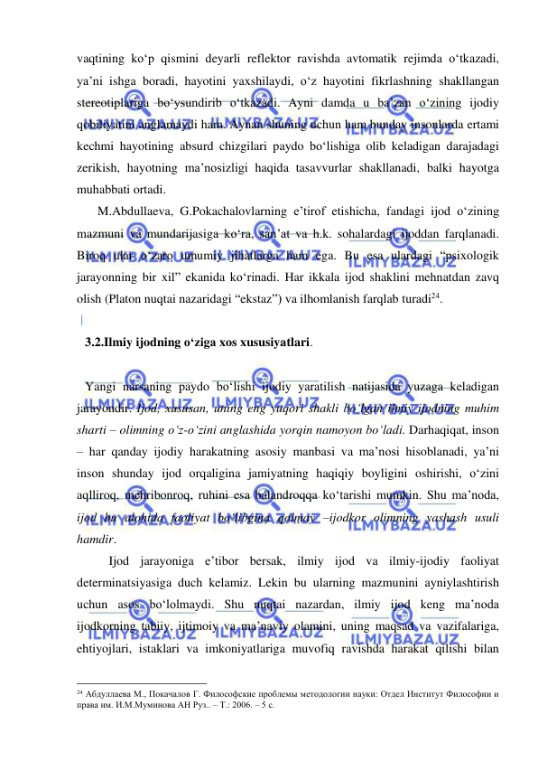  
 
vaqtining ko‘p qismini deyarli reflektor ravishda avtomatik rejimda o‘tkazadi, 
ya’ni ishga boradi, hayotini yaxshilaydi, o‘z hayotini fikrlashning shakllangan 
stereotiplariga bo‘ysundirib o‘tkazadi. Ayni damda u ba’zan o‘zining ijodiy 
qobiliyatini anglamaydi ham. Aynan shuning uchun ham bunday insonlarda ertami 
kechmi hayotining absurd chizgilari paydo bo‘lishiga olib keladigan darajadagi 
zerikish, hayotning ma’nosizligi haqida tasavvurlar shakllanadi, balki hayotga 
muhabbati ortadi.  
    M.Abdullaeva, G.Pokachalovlarning e’tirof etishicha, fandagi ijod o‘zining 
mazmuni va mundarijasiga ko‘ra, san’at va h.k. sohalardagi ijoddan farqlanadi. 
Biroq ular o‘zaro umumiy jihatlarga ham ega. Bu esa ulardagi “psixologik 
jarayonning bir xil” ekanida ko‘rinadi. Har ikkala ijod shaklini mehnatdan zavq 
olish (Platon nuqtai nazaridagi “ekstaz”) va ilhomlanish farqlab turadi24. 
 
 
3.2.Ilmiy ijodning o‘ziga xos xususiyatlari.  
 
Yangi narsaning paydo bo‘lishi ijodiy yaratilish natijasida yuzaga keladigan 
jarayondir. Ijod, xususan, uning eng yuqori shakli bo‘lgan ilmiy ijodning muhim 
sharti – olimning o‘z-o‘zini anglashida yorqin namoyon bo‘ladi. Darhaqiqat, inson 
– har qanday ijodiy harakatning asosiy manbasi va ma’nosi hisoblanadi, ya’ni 
inson shunday ijod orqaligina jamiyatning haqiqiy boyligini oshirishi, o‘zini 
aqlliroq, mehribonroq, ruhini esa balandroqqa ko‘tarishi mumkin. Shu ma’noda, 
ijod bu alohida faoliyat bo‘libgina qolmay –ijodkor olimning yashash usuli 
hamdir.  
 
Ijod jarayoniga e’tibor bersak, ilmiy ijod va ilmiy-ijodiy faoliyat 
determinatsiyasiga duch kelamiz. Lekin bu ularning mazmunini ayniylashtirish 
uchun asos bo‘lolmaydi. Shu nuqtai nazardan, ilmiy ijod keng ma’noda 
ijodkorning tabiiy, ijtimoiy va ma’naviy olamini, uning maqsad va vazifalariga, 
ehtiyojlari, istaklari va imkoniyatlariga muvofiq ravishda harakat qilishi bilan 
                                                 
24 Абдуллаева М., Покачалов Г. Философские проблемы методологии науки: Отдел Институт Философии и 
права им. И.М.Муминова АН Руз.. – Т.: 2006. – 5 с. 
