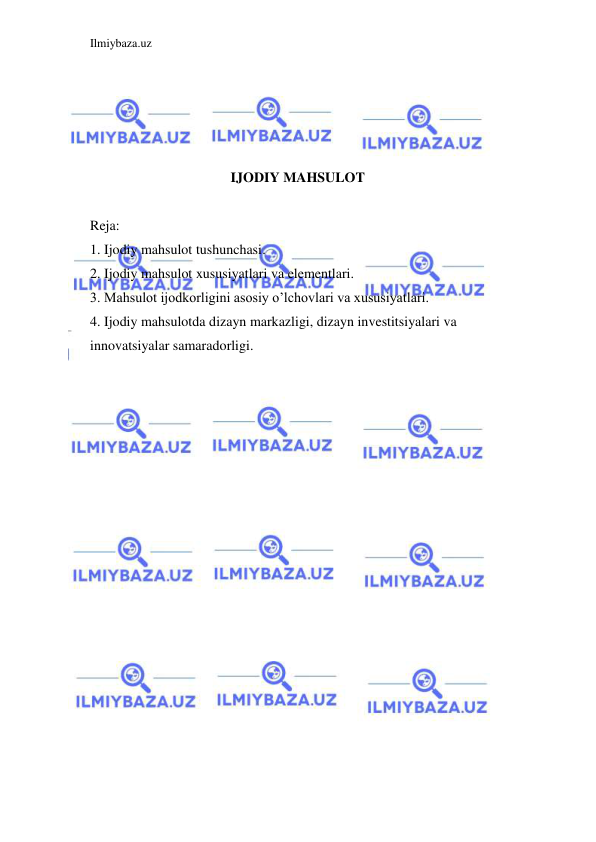 Ilmiybaza.uz 
 
 
 
 
 
IJODIY MAHSULOT 
 
Reja: 
1. Ijodiy mahsulot tushunchasi. 
2. Ijodiy mahsulot xususiyatlari va elementlari. 
3. Mahsulot ijodkorligini asosiy o’lchovlari va xususiyatlari. 
4. Ijodiy mahsulotda dizayn markazligi, dizayn investitsiyalari va 
innovatsiyalar samaradorligi. 
 
 
 
 
 
 
 
 
 
 
 
 
 
 
 
 
 
