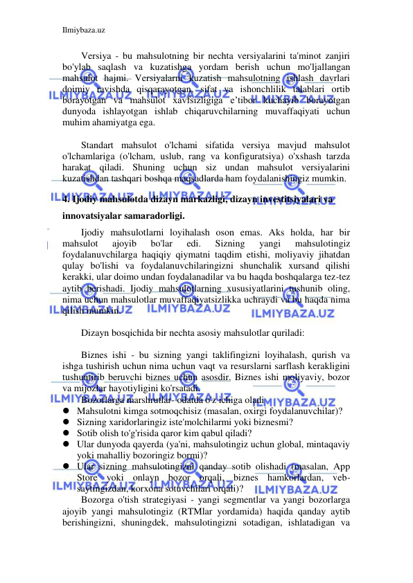 Ilmiybaza.uz 
 
Versiya - bu mahsulotning bir nechta versiyalarini ta'minot zanjiri 
bo'ylab saqlash va kuzatishga yordam berish uchun mo'ljallangan 
mahsulot hajmi. Versiyalarni kuzatish mahsulotning ishlash davrlari 
doimiy ravishda qisqarayotgan, sifat va ishonchlilik talablari ortib 
borayotgan va mahsulot xavfsizligiga e’tibor kuchayib borayotgan 
dunyoda ishlayotgan ishlab chiqaruvchilarning muvaffaqiyati uchun 
muhim ahamiyatga ega. 
 
Standart mahsulot o'lchami sifatida versiya mavjud mahsulot 
o'lchamlariga (o'lcham, uslub, rang va konfiguratsiya) o'xshash tarzda 
harakat qiladi. Shuning uchun siz undan mahsulot versiyalarini 
kuzatishdan tashqari boshqa maqsadlarda ham foydalanishingiz mumkin. 
 
4. Ijodiy mahsulotda dizayn markazligi, dizayn investitsiyalari va 
innovatsiyalar samaradorligi. 
Ijodiy mahsulotlarni loyihalash oson emas. Aks holda, har bir 
mahsulot 
ajoyib 
bo'lar 
edi. 
Sizning 
yangi 
mahsulotingiz 
foydalanuvchilarga haqiqiy qiymatni taqdim etishi, moliyaviy jihatdan 
qulay bo'lishi va foydalanuvchilaringizni shunchalik xursand qilishi 
kerakki, ular doimo undan foydalanadilar va bu haqda boshqalarga tez-tez 
aytib berishadi. Ijodiy mahsulotlarning xususiyatlarini tushunib oling, 
nima uchun mahsulotlar muvaffaqiyatsizlikka uchraydi va bu haqda nima 
qilish mumkin. 
 
Dizayn bosqichida bir nechta asosiy mahsulotlar quriladi: 
 
Biznes ishi - bu sizning yangi taklifingizni loyihalash, qurish va 
ishga tushirish uchun nima uchun vaqt va resurslarni sarflash kerakligini 
tushuntirib beruvchi biznes uchun asosdir. Biznes ishi moliyaviy, bozor 
va mijozlar hayotiyligini ko'rsatadi. 
Bozorlarga marshrutlar- odatda o'z ichiga oladi 
 Mahsulotni kimga sotmoqchisiz (masalan, oxirgi foydalanuvchilar)? 
 Sizning xaridorlaringiz iste'molchilarmi yoki biznesmi? 
 Sotib olish to'g'risida qaror kim qabul qiladi? 
 Ular dunyoda qayerda (ya'ni, mahsulotingiz uchun global, mintaqaviy 
yoki mahalliy bozoringiz bormi)? 
 Ular sizning mahsulotingizni qanday sotib olishadi (masalan, App 
Store yoki onlayn bozor orqali, biznes hamkorlardan, veb-
saytingizdan, korxona sotuvchilari orqali)? 
Bozorga o'tish strategiyasi - yangi segmentlar va yangi bozorlarga 
ajoyib yangi mahsulotingiz (RTMlar yordamida) haqida qanday aytib 
berishingizni, shuningdek, mahsulotingizni sotadigan, ishlatadigan va 
