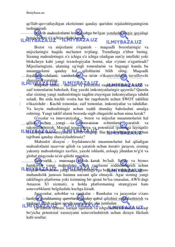 Ilmiybaza.uz 
 
qo'llab-quvvatlaydigan ekotizimni qanday qurishni rejalashtirganingizni 
tushuntiradi. 
Ajoyib mahsulotlarni loyihalashga bo'lgan yondashuvingiz quyidagi 
bosqichlarni o'z ichiga olishi kerak: 
 
Bozor va mijozlarni o'rganish - maqsadli bozorlaringiz va 
mijozlaringiz haqida ma'lumot to'plang. Trendlarga e'tibor bering. 
Sizning mahsulotingiz o'z ichiga o'z ichiga oladigan sun'iy intellekt yoki 
blokcheyn kabi yangi texnologiyalar bormi, ular o'yinni o'zgartiradi? 
Mijozlaringizni, ularning og'riqli tomonlarini va bugungi kunda bu 
muammolarni 
qanday 
hal 
qilishlarini 
bilib 
oling. 
Maqsadli 
foydalanuvchilarni, xaridorlarni va ta'sir o'tkazuvchilarni tavsiflovchi 
shaxslarni yarating. 
Raqobat tahlili - mavjud va potentsial raqobatchilarning kuchli va 
zaif tomonlarini baholash. Eng yaxshi imkoniyatlaringiz qayerda? Qaerda 
ular sizning yangi mahsulotingiz taqdim etayotgan imkoniyatlarga tahdid 
soladi. Bu erda kuchli vosita har bir raqobatchi uchun SWOT tahlilini 
o'tkazishdir - Kuchli tomonlar, zaif tomonlar, imkoniyatlar va tahdidlar. 
Va keyin mahsulotingiz uchun xuddi shunday baholashni amalga 
oshiring. Yangi taklif ularni bozorda siqib chiqarishi uchun nima kerak? 
G'oyalar va innovatsiyalar - bozor va mijozlar muammolarini hal 
qilish 
uchun 
yangi 
va 
innovatsion 
echimlarni 
yaratish 
va 
takomillashtirish. Mavjud texnologiya va potentsial (patentga layoqatli) 
texnologik innovatsiyalarni ko'rib chiqing. Har bir foydalanuvchi uchun 
tajribani qanday shaxsiylashtirasiz? 
Mahsulot dizayni - foydalanuvchi muammolarini hal qiladigan 
mahsulotlarni tasavvur qilish va yaratish uchun iterativ jarayon, sizning 
yakuniy mahsulotingiz xavfsiz, yaxshi ishlashi, axloqiy jihatdan to'g'ri va 
global miqyosda ta'sir qilishi mumkin. 
Ustuvorlik - murosaga kelish kerak bo'ladi. Savdo va biznes 
hamkorlar yangi mahsulotni sotish vazifasini soddalashtirish uchun 
ko'plab innovatsion yangi imkoniyatlarga ega bo'lishni xohlashadi, ammo 
muhandislik jamoasi hamma narsani qila olmaydi. Agar sizning yangi 
taklifingiz platforma yoki tizimning bir qismi bo'lsa (masalan, AWS-dagi 
Amazon S3 xizmati), u holda platformaning strategiyasi ham 
ustuvorliklarni belgilashda kuchga kiradi. 
Jarayonlar, asboblar va ramkalar - Ramkalar va jarayonlar o'zaro 
faoliyat guruhlarning qarorlarni qanday qabul qilishini soddalashtirish va 
muloqot qilish uchun ajoyib vositalardir, shu jumladan 
Qo'llanish doirasi, xarajat (qurilish va ishga tushirish narxi) va vaqt 
bo'yicha potentsial xususiyatni ustuvorlashtirish uchun dizayn fikrlash 
kabi usullar. 
