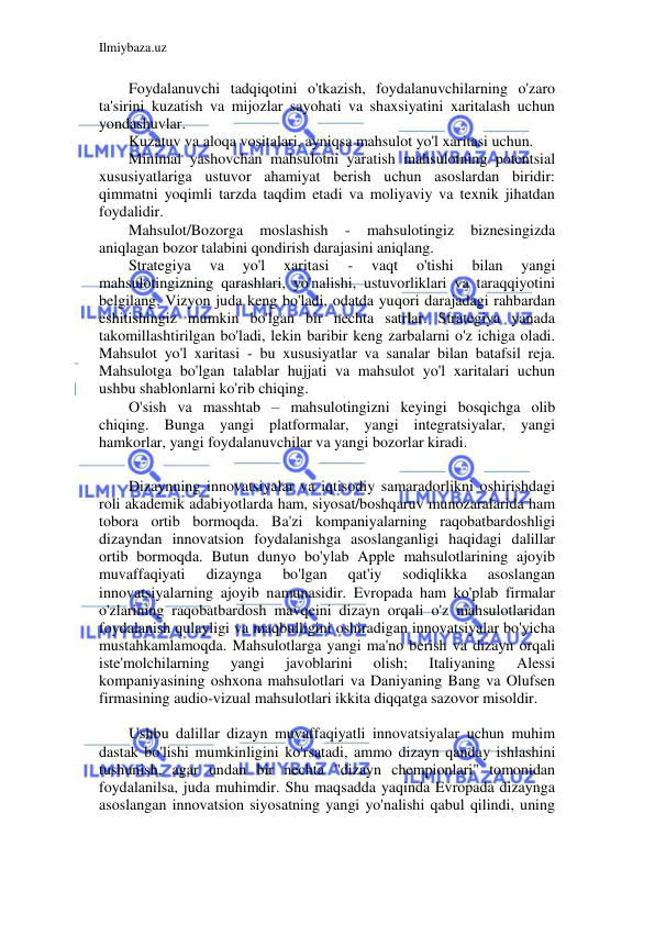 Ilmiybaza.uz 
 
Foydalanuvchi tadqiqotini o'tkazish, foydalanuvchilarning o'zaro 
ta'sirini kuzatish va mijozlar sayohati va shaxsiyatini xaritalash uchun 
yondashuvlar. 
Kuzatuv va aloqa vositalari, ayniqsa mahsulot yo'l xaritasi uchun. 
Minimal yashovchan mahsulotni yaratish mahsulotning potentsial 
xususiyatlariga ustuvor ahamiyat berish uchun asoslardan biridir: 
qimmatni yoqimli tarzda taqdim etadi va moliyaviy va texnik jihatdan 
foydalidir. 
Mahsulot/Bozorga 
moslashish 
- 
mahsulotingiz 
biznesingizda 
aniqlagan bozor talabini qondirish darajasini aniqlang. 
Strategiya 
va 
yo'l 
xaritasi 
- 
vaqt 
o'tishi 
bilan 
yangi 
mahsulotingizning qarashlari, yo'nalishi, ustuvorliklari va taraqqiyotini 
belgilang. Vizyon juda keng bo'ladi, odatda yuqori darajadagi rahbardan 
eshitishingiz mumkin bo'lgan bir nechta satrlar. Strategiya yanada 
takomillashtirilgan bo'ladi, lekin baribir keng zarbalarni o'z ichiga oladi. 
Mahsulot yo'l xaritasi - bu xususiyatlar va sanalar bilan batafsil reja. 
Mahsulotga bo'lgan talablar hujjati va mahsulot yo'l xaritalari uchun 
ushbu shablonlarni ko'rib chiqing. 
O'sish va masshtab – mahsulotingizni keyingi bosqichga olib 
chiqing. Bunga yangi platformalar, yangi integratsiyalar, yangi 
hamkorlar, yangi foydalanuvchilar va yangi bozorlar kiradi. 
 
Dizaynning innovatsiyalar va iqtisodiy samaradorlikni oshirishdagi 
roli akademik adabiyotlarda ham, siyosat/boshqaruv munozaralarida ham 
tobora ortib bormoqda. Ba'zi kompaniyalarning raqobatbardoshligi 
dizayndan innovatsion foydalanishga asoslanganligi haqidagi dalillar 
ortib bormoqda. Butun dunyo bo'ylab Apple mahsulotlarining ajoyib 
muvaffaqiyati 
dizaynga 
bo'lgan 
qat'iy 
sodiqlikka 
asoslangan 
innovatsiyalarning ajoyib namunasidir. Evropada ham ko'plab firmalar 
o'zlarining raqobatbardosh mavqeini dizayn orqali o'z mahsulotlaridan 
foydalanish qulayligi va maqbulligini oshiradigan innovatsiyalar bo'yicha 
mustahkamlamoqda. Mahsulotlarga yangi ma'no berish va dizayn orqali 
iste'molchilarning 
yangi 
javoblarini 
olish; 
Italiyaning 
Alessi 
kompaniyasining oshxona mahsulotlari va Daniyaning Bang va Olufsen 
firmasining audio-vizual mahsulotlari ikkita diqqatga sazovor misoldir. 
 
Ushbu dalillar dizayn muvaffaqiyatli innovatsiyalar uchun muhim 
dastak bo'lishi mumkinligini ko'rsatadi, ammo dizayn qanday ishlashini 
tushunish, agar undan bir nechta "dizayn chempionlari" tomonidan 
foydalanilsa, juda muhimdir. Shu maqsadda yaqinda Evropada dizaynga 
asoslangan innovatsion siyosatning yangi yo'nalishi qabul qilindi, uning 
