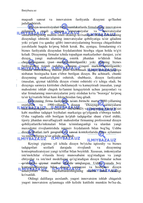 Ilmiybaza.uz 
 
maqsadi 
sanoat 
va 
innovatsion 
faoliyatda 
dizaynni 
qo'llashni 
jadallashtirish. 
 Dizayn investitsiyalari ba'zi mamlakatlarda firmalarning innovatsion 
aylanmasi 
orqali 
olingan 
innovatsiyalar 
va 
innovatsiyalar 
samaradorligining muhim omili ekanligi ko'rsatilgan. Biroq, firmalarning 
dizayndagi ishtiroki ularning innovatsiyalar qobiliyatiga ta'sir qiladimi 
yoki yo'qmi (va qanday qilib) innovatsiyalarining bozorga chiqarilishini 
yaxshilashi haqida ko'proq bilish kerak. Bu, ayniqsa, firmalarning o'z 
biznes faoliyatida dizayndan foydalanishini hisobga olgan holda to'g'ri 
keladi. Dizaynning firmalar ichida topadigan markazlashuv darajasi, ya'ni 
dizayn 
yangi 
mahsulotlarni 
estetik 
jihatdan 
to'ldirish 
bilan 
chegaralanganmi (past markazlashtirilganlik) yoki ularning biznes 
faoliyatining tizimli tarkibiy qismimi (yuqori markazlashtirilganlik) 
firmalar ishtirokining muhim jihati hisoblanadi. dizayn investitsiyalariga 
nisbatan hozirgacha kam e'tibor berilgan dizayn. Bu achinarli, chunki 
dizaynning markaziyligini oshirish, shubhasiz, dizayn faoliyatini 
(masalan, qiymat taklifida dizayn o'rnini oshirish) o'z ichiga oladi, bu 
dizaynga sarmoya kiritishni cheklamaydi va kamaytiradi (masalan, yangi 
mahsulotni ishlab chiqish ko'lamini kengaytirish uchun jarayonlar) va 
ular firmalarning innovatsiyalarini joriy etishdan ko'ra "bozorga" ko'proq 
ta'sir ko'rsatishi bilan ham ikkinchisidan farq qiladi. 
Dizaynning firma faoliyatiga ta'siri birinchi marta 1980-yillarning 
oxirlarida 
va 
1990-yillarda, 
dizayn 
"Dizaynga 
sarmoyalarni 
mukofotlaydigan bozor talablari" (MADRID) va dizaynning tijorat ta'siri 
kabi mashhur tadqiqot loyihalari markaziga qo'yilganda e'tiborga tushdi. 
O'sha vaqtlarda olib borilgan ko'plab tadqiqotlar shuni e'tirof etdiki, 
tijoriy jihatdan muvaffaqiyatli mahsulotlar firmaning professional dizayn 
qobiliyatlari/ko'nikmalari bilan ta'minlanganligi va ulardan yangi 
maxsulotni rivojlantirishda intensiv foydalanish bilan bog'liq. Ushbu 
dizayn jihatlari turli geografik va sanoat kontekstlarida firma aylanmasi 
va rentabelligiga ta'sir qilishi aniqlandi. 
 
Keyingi yigirma yil ichida dizayn bo'yicha iqtisodiy va biznes 
tadqiqotlari 
sezilarli 
darajada 
rivojlandi 
va 
dizaynning 
kontseptualizatsiyasi yangi ta'riflar bilan boyitildi. Xususan, imkoniyatlar 
iste'molchilar o'rtasida hissiy munosabatni uyg'otadigan va yangi 
ehtiyojlar va iste'mol modellarini qo'zg'atadigan dizayn firmalar uchun 
qo'shimcha qiymat manbai sifatida aniqlangan. Ushbu yanada boy 
kontseptualizatsiya bilan dizayn sarmoyasi va boshqaruv dizayn 
amaliyotlari firma raqobatbardoshligining muhim omili ekanligi 
ko'rsatildi. 
Oldingi dalillarga asoslanib, yuqori innovatsion ishlab chiqarish 
yuqori innovatsion aylanmaga olib kelishi kutilishi mumkin bo'lsa-da, 
