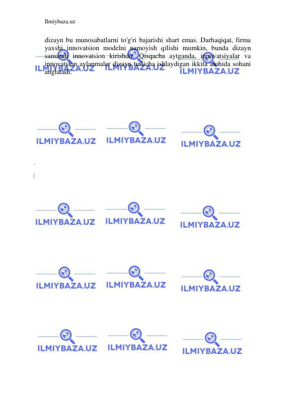 Ilmiybaza.uz 
 
dizayn bu munosabatlarni to'g'ri bajarishi shart emas. Darhaqiqat, firma 
yaxshi innovatsion modelni namoyish qilishi mumkin, bunda dizayn 
samarali innovatsion kirishdir. Qisqacha aytganda, innovatsiyalar va 
innovatsion aylanmalar dizayn turlicha ishlaydigan ikkita alohida sohani 
anglatadi. 
 
