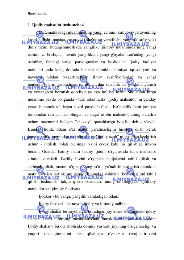 Ilmiybaza.uz 
 
1. Ijodiy mahsulot tushunchasi. 
Matematikadagi muammoning yangi echimi, kimyoviy jarayonning 
kashf etilishi, musiqa, rasm yoki she'rning yaratilishi, yangi falsafiy yoki 
diniy tizim, huquqshunoslikda yangilik, ijtimoiy muammolarning yangi 
echimi va boshqalar texnik yangiliklar, yangi g'oyalar, san'atdagi yangi 
uslublar, fandagi yangi paradigmalar va boshqalar. Ijodiy faoliyat 
natijalari juda keng doirada bo'lishi mumkin. Jamiyat iqtisodiyoti va 
hayotini tubdan o'zgartiradigan ilmiy kashfiyotlardan va yangi 
tendentsiyalarni yaratadigan durdonalardan san'atda asl guldasta yasash 
va xonangizni bezatish qobiliyatiga ega bo`lish lozim Shu bilan birga 
muammo paydo bo'lganda - turli odamlarda "ijodiy mahsulot" ni qanday 
yaratish mumkin? degan savol paydo bo`ladi. Ko`pchilik buni jamiyat 
tomonidan rasman tan olingan va faqat ushbu mahsulot uning muallifi 
uchun mazmunli bo'lgan "shaxsiy" qarashlariga bog`liq deb o`ylaydi. 
Bunday holda odam o'zi uchun yaratmasligini hisobga olish kerak 
jamoatchilik tomonidan tan olinishi va "ijodiy azob" ni boshdan kechirish 
uchun - intilish holati bu unga o'zini erkak kabi his qilishiga imkon 
beradi. Odatda, badiiy matn badiiy ijodni o'rganishda ham mahsulot 
sifatida qaraladi. Badiiy ijodni o'rganish natijalarini tahlil qilish va 
sarhisob qilish, matnni o'rganishning to'rtta yo'nalishini ajratish mumkin: 
matn yaratish tartibi; uni semiotik amalga oshirish (kodlash); uni tahlil 
qilish, tushunish, talqin qilish vositalari; uning ontologiyasi (ijtimoiy 
mavjudot va ijtimoiy faoliyat). 
Ijodkor - bu yangi, yangilik yaratadigan odam. 
Ijodiy festival - bu noyob ijodiy va ijtimoiy tadbir. 
Ijodiy shahar bu sayohatga, boradigan joy emas shuningdek, ijodiy 
shahar o'zaro ta'sirning moslashuvchan maydonlarini yaratish joyidir. 
Ijodiy shahar - bu o'z aholisida doimiy yashash joyining o'ziga xosligi va 
yuqori 
qadr-qimmatini 
his 
qiladigan 
o'z-o'zini 
rivojlantiruvchi 
