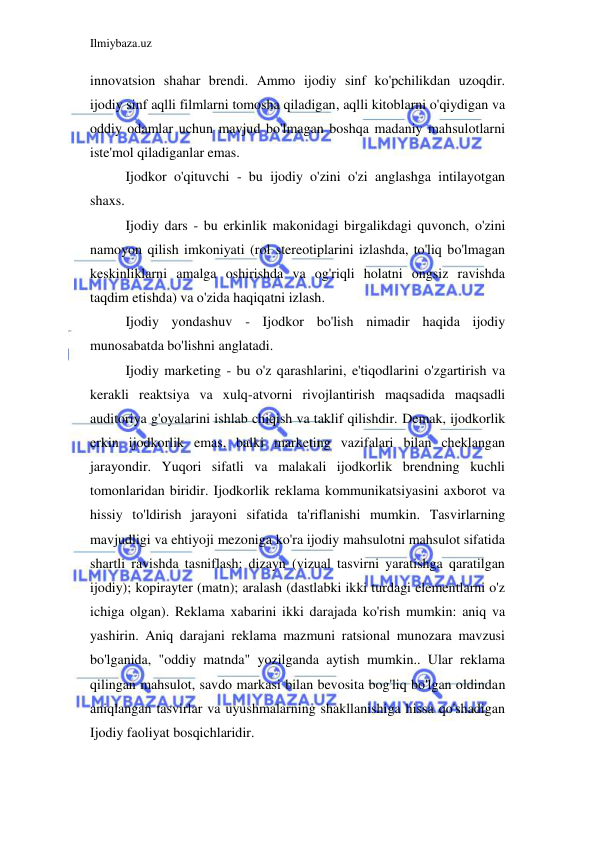 Ilmiybaza.uz 
 
innovatsion shahar brendi. Ammo ijodiy sinf ko'pchilikdan uzoqdir. 
ijodiy sinf aqlli filmlarni tomosha qiladigan, aqlli kitoblarni o'qiydigan va 
oddiy odamlar uchun mavjud bo'lmagan boshqa madaniy mahsulotlarni 
iste'mol qiladiganlar emas. 
Ijodkor o'qituvchi - bu ijodiy o'zini o'zi anglashga intilayotgan 
shaxs. 
Ijodiy dars - bu erkinlik makonidagi birgalikdagi quvonch, o'zini 
namoyon qilish imkoniyati (rol stereotiplarini izlashda, to'liq bo'lmagan 
keskinliklarni amalga oshirishda va og'riqli holatni ongsiz ravishda 
taqdim etishda) va o'zida haqiqatni izlash. 
Ijodiy yondashuv - Ijodkor bo'lish nimadir haqida ijodiy 
munosabatda bo'lishni anglatadi. 
Ijodiy marketing - bu o'z qarashlarini, e'tiqodlarini o'zgartirish va 
kerakli reaktsiya va xulq-atvorni rivojlantirish maqsadida maqsadli 
auditoriya g'oyalarini ishlab chiqish va taklif qilishdir. Demak, ijodkorlik 
erkin ijodkorlik emas, balki marketing vazifalari bilan cheklangan 
jarayondir. Yuqori sifatli va malakali ijodkorlik brendning kuchli 
tomonlaridan biridir. Ijodkorlik reklama kommunikatsiyasini axborot va 
hissiy to'ldirish jarayoni sifatida ta'riflanishi mumkin. Tasvirlarning 
mavjudligi va ehtiyoji mezoniga ko'ra ijodiy mahsulotni mahsulot sifatida 
shartli ravishda tasniflash: dizayn (vizual tasvirni yaratishga qaratilgan 
ijodiy); kopirayter (matn); aralash (dastlabki ikki turdagi elementlarni o'z 
ichiga olgan). Reklama xabarini ikki darajada ko'rish mumkin: aniq va 
yashirin. Aniq darajani reklama mazmuni ratsional munozara mavzusi 
bo'lganida, "oddiy matnda" yozilganda aytish mumkin.. Ular reklama 
qilingan mahsulot, savdo markasi bilan bevosita bog'liq bo'lgan oldindan 
aniqlangan tasvirlar va uyushmalarning shakllanishiga hissa qo'shadigan 
Ijodiy faoliyat bosqichlaridir. 
