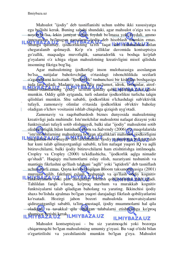 Ilmiybaza.uz 
 
Mahsulot "ijodiy" deb tasniflanishi uchun ushbu ikki xususiyatga 
ega bo'lishi kerak. Buning sababi shundaki, agar mahsulot o'ziga xos va 
noyob bo'lsa, lekin jamiyat uchun foydali bo'lmasa yoki foydali, ammo 
innovatsion bo'lmagan narsalarni ijodiy deb hisoblash mumkin emas. 
Shunga qaramay, ijodkorlikning ta'rifi faqat shu tushunchalar bilan 
chegaralanib qolmaydi. Ko'p o'n yilliklar davomida kontseptsiya 
go'zallik, maqsadga muvofiqlik, samaradorlik va boshqa ko'plab 
g'oyalarni o'z ichiga olgan mahsulotning kreativligini misol qilishda 
insonning fikriga bog'liq. 
Agar mahsulotning ijodkorligi inson mulohazasiga asoslangan 
bo'lsa, 
natijalar 
baholovchilar 
o'rtasidagi 
ishonchlilikda 
sezilarli 
o'zgarishlarni ko'rsatadi. "Ijodkorlik" tushunchasi bir kishidan boshqasiga 
juda farq qiladi. Madaniy va ma'rifiy ma'lumot, idrok, taxminlar, atrof-
muhit odamlarning "ijodiy" ta'rifini qanday qabul qilishiga ta'sir qilishi 
mumkin. Oddiy qilib aytganda, turli odamlar ijodkorlikni turlicha talqin 
qilishlari mumkin. Shu sababli, ijodkorlikni o'lchashdagi sub'ektivlik 
tufayli, zamonaviy olimlar o'rtasida ijodkorlikni ob'ektiv baholay 
oladigan o'lchov vositasini ishlab chiqishga qiziqish uyg'otadi. 
Zamonaviy va raqobatbardosh biznes dunyosida mahsulotning 
kreativligi juda muhimdir. Iste'molchilar mahsulotni nafaqat dizayni yoki 
funktsiyalari tufayli sotib olishmaydi, balki ular "ijodiy" mahsulotni sotib 
olishni intiqlik bilan kutishadi. Horn va Salvendy (2006) o'z maqolalarida 
"iste'molchilarning mahsulotga bo'lgan afzalliklari mahsulot ijodkorligini 
aniqlashda rol o'ynaydi" deb ta'kidladilar. Ijodiy mahsulotga bo'lgan talab 
har kuni talab qilinayotganligi sababli, ta'lim nafaqat yuqori IQ va aqlli 
bitiruvchilarni, balki ijodiy bitiruvchilarni ham etishtirishga intilmoqda. 
Cropley va Cropley (2000) ta'kidlashicha, "ijodkorlik aqlga nimadir 
qo'shadi". Haqiqiy ma'lumotlarni eslay olish, nazariyani tushunish va 
mantiqiy fikrlashni qo'llash talabani "aqlli" yoki "iqtidorli" deb tasniflash 
uchun etarli emas. Qayta ko'rib chiqilgan Bloom taksanomiyasiga (2001) 
murojaat qilib, faktlarni eslash, tushunish va qo'llash oddiy kognitiv 
funktsiyalarni yoki past darajadagi fikrlash qobiliyatlarini talab qiladi. 
Tahlildan farqli o'laroq, ko'proq mavhum va murakkab kognitiv 
funktsiyalarni talab qiladigan baholang va yarating. Ikkinchisi ijodiy 
shaxs bo'lishda ajralmas bo'lgan yuqori darajadagi fikrlash qobiliyatlarini 
ko'rsatadi. 
Hozirgi 
jahon 
bozori 
mahsulotda 
innovatsiyalarni 
qidirayotganligi sababli, ta'lim mustaqil, ijodiy muammolarni hal qila 
oladigan va tavakkal qila oladigan talabalarni etishtirishga ko'proq 
ahamiyat berishi kerak. 
 
Mahsulot kontseptsiyasi - bu siz yaratmoqchi yoki bozorga 
chiqarmoqchi bo'lgan mahsulotning umumiy g'oyasi. Bu vaqt o'tishi bilan 
o'zgartirilishi va yaxshilanishi mumkin bo'lgan g'oya. Mahsulot 
