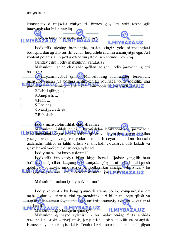 Ilmiybaza.uz 
 
kontseptsiyasi mijozlar ehtiyojlari, biznes g'oyalari yoki texnologik 
innovatsiyalar bilan bog'liq 
 
Nima uchun ijodiy mahsulot muhim? 
 
Ijodkorlik sizning brendingiz, mahsulotingiz yoki xizmatingizni 
boshqalardan ajralib turishi uchun farqlashda muhim ahamiyatga ega. Asl 
kontent potentsial mijozlar e'tiborini jalb qilish ehtimoli ko'proq. 
Qanday qilib ijodiy mahsulotni yaratasiz? 
Mahsulotni ishlab chiqishda qo'llaniladigan ijodiy jarayonning etti 
bosqichi: 
1.Vaziyatni qabul qilish. Mahsulotning manfaatdor tomonlari, 
mahsulot egalari va boshqa ishtirokchilar loyihaga to'liq sodiqlik, shu 
jumladan muammoning tegishli yechimini topishga rozi bo'lishadi. ... 
2.Tahlil qiling. ... 
3.Aniqlash. ... 
4.Fikr. ... 
5.Tanlang. ... 
6.Amalga oshirish. ... 
7.Baholash. 
 
Ijodiy mahsulotni ishlab chiqish nima? 
Mahsulotni ishlab chiqish kuzatishdan boshlanadigan jarayondir. 
Atrofingizdagi o'zgarishlarni tahlil qilish va keyin bu o'zgarish bilan 
yuzaga keladigan yangi ehtiyojlarni aniqlash deyarli har doim birinchi 
qadamdir. Ehtiyojni tahlil qilish va aniqlash g'oyalarga olib keladi va 
g'oyalar oxir-oqibat mahsulotga aylanadi. 
Ijodiy mahsulot innovatsionmi? 
Ijodkorlik innovatsiya bilan birga boradi. Ijodsiz yangilik ham 
bo‘lmaydi. Ijodkorlik yangi va noyob g'oyalarni ishlab chiqarish 
qobiliyati bo'lsa-da, innovatsiya bu ijodkorlikni amalga oshirishdir - bu 
yangi g'oya, yechim, jarayon yoki mahsulotni joriy etishdir. 
 
Mahsulotlar uchun ijodiy tarkib nima? 
 
Ijodiy kontent - bu keng qamrovli atama bo'lib, kompaniyalar o'z 
mahsulotlari va xizmatlarini va brendning o'zi bilan muloqot qilish va 
targ'ib qilish uchun foydalanadigan turli xil ommaviy axborot vositalarini 
anglatadi. 
Mahsulotning 5 bosqichi qanday? 
Mahsulotning hayot aylanishi - bu mahsulotning 5 ta alohida 
bosqichdan o'tishi - rivojlanish, joriy etish, o'sish, etuklik va pasayish. 
Kontseptsiya nemis iqtisodchisi Teodor Levitt tomonidan ishlab chiqilgan 
