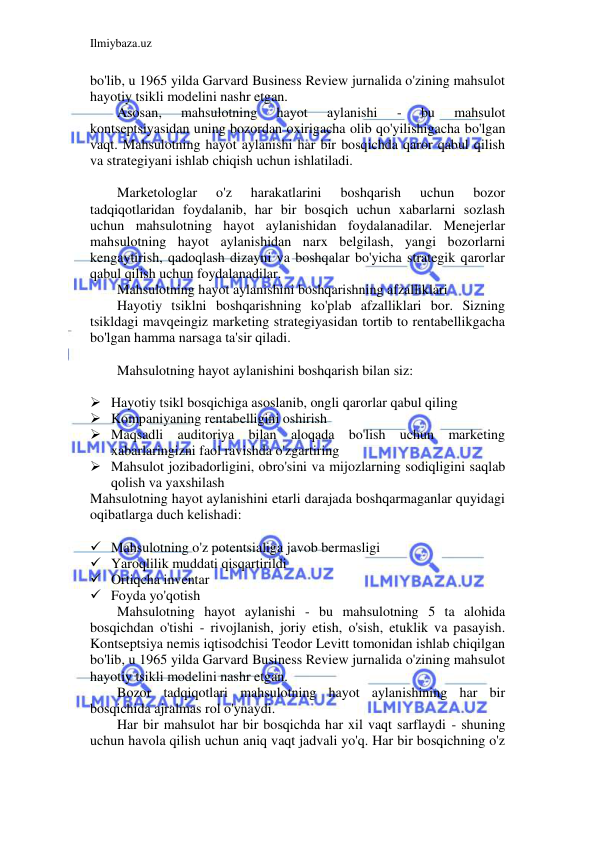 Ilmiybaza.uz 
 
bo'lib, u 1965 yilda Garvard Business Review jurnalida o'zining mahsulot 
hayotiy tsikli modelini nashr etgan. 
Asosan, 
mahsulotning 
hayot 
aylanishi 
- 
bu 
mahsulot 
kontseptsiyasidan uning bozordan oxirigacha olib qo'yilishigacha bo'lgan 
vaqt. Mahsulotning hayot aylanishi har bir bosqichda qaror qabul qilish 
va strategiyani ishlab chiqish uchun ishlatiladi. 
 
Marketologlar 
o'z 
harakatlarini 
boshqarish 
uchun 
bozor 
tadqiqotlaridan foydalanib, har bir bosqich uchun xabarlarni sozlash 
uchun mahsulotning hayot aylanishidan foydalanadilar. Menejerlar 
mahsulotning hayot aylanishidan narx belgilash, yangi bozorlarni 
kengaytirish, qadoqlash dizayni va boshqalar bo'yicha strategik qarorlar 
qabul qilish uchun foydalanadilar. 
Mahsulotning hayot aylanishini boshqarishning afzalliklari 
Hayotiy tsiklni boshqarishning ko'plab afzalliklari bor. Sizning 
tsikldagi mavqeingiz marketing strategiyasidan tortib to rentabellikgacha 
bo'lgan hamma narsaga ta'sir qiladi. 
 
Mahsulotning hayot aylanishini boshqarish bilan siz: 
 
 Hayotiy tsikl bosqichiga asoslanib, ongli qarorlar qabul qiling 
 Kompaniyaning rentabelligini oshirish 
 Maqsadli auditoriya bilan aloqada bo'lish uchun marketing 
xabarlaringizni faol ravishda o'zgartiring 
 Mahsulot jozibadorligini, obro'sini va mijozlarning sodiqligini saqlab 
qolish va yaxshilash 
Mahsulotning hayot aylanishini etarli darajada boshqarmaganlar quyidagi 
oqibatlarga duch kelishadi: 
 
 Mahsulotning o'z potentsialiga javob bermasligi 
 Yaroqlilik muddati qisqartirildi 
 Ortiqcha inventar 
 Foyda yo'qotish 
Mahsulotning hayot aylanishi - bu mahsulotning 5 ta alohida 
bosqichdan o'tishi - rivojlanish, joriy etish, o'sish, etuklik va pasayish. 
Kontseptsiya nemis iqtisodchisi Teodor Levitt tomonidan ishlab chiqilgan 
bo'lib, u 1965 yilda Garvard Business Review jurnalida o'zining mahsulot 
hayotiy tsikli modelini nashr etgan. 
Bozor tadqiqotlari mahsulotning hayot aylanishining har bir 
bosqichida ajralmas rol o'ynaydi.  
Har bir mahsulot har bir bosqichda har xil vaqt sarflaydi - shuning 
uchun havola qilish uchun aniq vaqt jadvali yo'q. Har bir bosqichning o'z 
