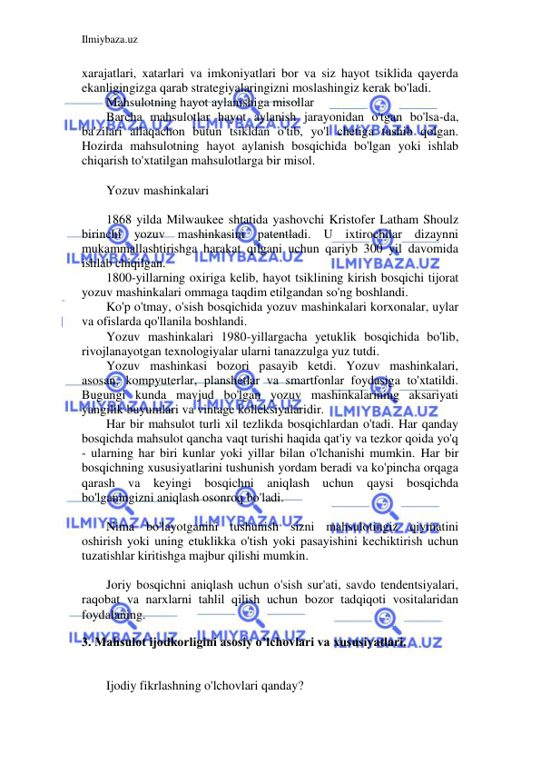 Ilmiybaza.uz 
 
xarajatlari, xatarlari va imkoniyatlari bor va siz hayot tsiklida qayerda 
ekanligingizga qarab strategiyalaringizni moslashingiz kerak bo'ladi. 
Mahsulotning hayot aylanishiga misollar 
Barcha mahsulotlar hayot aylanish jarayonidan o'tgan bo'lsa-da, 
ba'zilari allaqachon butun tsikldan o'tib, yo'l chetiga tushib qolgan. 
Hozirda mahsulotning hayot aylanish bosqichida bo'lgan yoki ishlab 
chiqarish to'xtatilgan mahsulotlarga bir misol. 
 
Yozuv mashinkalari 
 
1868 yilda Milwaukee shtatida yashovchi Kristofer Latham Shoulz 
birinchi yozuv mashinkasini patentladi. U ixtirochilar dizaynni 
mukammallashtirishga harakat qilgani uchun qariyb 300 yil davomida 
ishlab chiqilgan. 
1800-yillarning oxiriga kelib, hayot tsiklining kirish bosqichi tijorat 
yozuv mashinkalari ommaga taqdim etilgandan so'ng boshlandi. 
Ko'p o'tmay, o'sish bosqichida yozuv mashinkalari korxonalar, uylar 
va ofislarda qo'llanila boshlandi. 
Yozuv mashinkalari 1980-yillargacha yetuklik bosqichida bo'lib, 
rivojlanayotgan texnologiyalar ularni tanazzulga yuz tutdi. 
Yozuv mashinkasi bozori pasayib ketdi. Yozuv mashinkalari, 
asosan, kompyuterlar, planshetlar va smartfonlar foydasiga to'xtatildi. 
Bugungi kunda mavjud bo'lgan yozuv mashinkalarining aksariyati 
yangilik buyumlari va vintage kolleksiyalaridir. 
Har bir mahsulot turli xil tezlikda bosqichlardan o'tadi. Har qanday 
bosqichda mahsulot qancha vaqt turishi haqida qat'iy va tezkor qoida yo'q 
- ularning har biri kunlar yoki yillar bilan o'lchanishi mumkin. Har bir 
bosqichning xususiyatlarini tushunish yordam beradi va ko'pincha orqaga 
qarash va keyingi bosqichni aniqlash uchun qaysi bosqichda 
bo'lganingizni aniqlash osonroq bo'ladi. 
 
Nima bo'layotganini tushunish sizni mahsulotingiz qiymatini 
oshirish yoki uning etuklikka o'tish yoki pasayishini kechiktirish uchun 
tuzatishlar kiritishga majbur qilishi mumkin. 
 
Joriy bosqichni aniqlash uchun o'sish sur'ati, savdo tendentsiyalari, 
raqobat va narxlarni tahlil qilish uchun bozor tadqiqoti vositalaridan 
foydalaning. 
 
3. Mahsulot ijodkorligini asosiy o’lchovlari va xususiyatlari. 
 
Ijodiy fikrlashning o'lchovlari qanday? 
