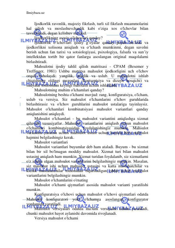 Ilmiybaza.uz 
 
Ijodkorlik ravonlik, majoziy fikrlash, turli xil fikrlash muammolarini 
hal qilish va moslashuvchanlik kabi o'ziga xos o'lchovlar bilan 
tavsiflanadi, degan kelishuv mavjud. 
Ijodkorlikning asosiy o'lchovlari qanday? 
Ijodkorlik o‘lchovlari ijodiy g‘oyalar qanday paydo bo‘lishi va 
ijodkorlikni xolisona aniqlash va o‘lchash mumkinmi, degan savolni 
berish uchun fan tarixi va sotsiologiyasi, psixologiya, falsafa va sun’iy 
intellektdan tortib bir qator fanlarga asoslangan original maqolalarni 
birlashtiradi. 
Mahsulotni ijodiy tahlil qilish matritsasi - CPAM (Besemer y 
Treffinger, 1981) Ushbu matritsa mahsulot ijodkorligini uch o'lchov 
orqali baholaydi: yangilik, aniqlik va uslub. U mahsulotni ishlab 
chiqishning oldingi mezonlari (kontseptsiya va dizayn bosqichi) va 
sudyalar tomonidan keyingi baholash uchun ishlatiladi. 
Mahsulotning muhim o'lchamlari qanday? 
Mahsulotning beshta o'lchami mavjud: rang, konfiguratsiya, o'lcham, 
uslub va versiya. Siz mahsulot o'lchamlarini o'lchov guruhlarida 
birlashtirasiz va o'lchov guruhlarini mahsulot ustalariga tayinlaysiz. 
Mahsulot o'lchamlari kombinatsiyasi mahsulot variantlari qanday 
aniqlanishini aniqlaydi. 
Mahsulot o'lchamlari - bu mahsulot variantini aniqlashga xizmat 
qiluvchi xususiyatlar. Mahsulot variantlarini aniqlash uchun mahsulot 
o'lchamlari kombinatsiyasidan foydalanishingiz mumkin. Mahsulot 
variantini yaratish uchun mahsulot ustasi uchun kamida bitta mahsulot 
hajmini belgilashingiz kerak. 
Mahsulot variantlari 
Mahsulot variantlari buyumlar deb ham ataladi. Buyum - bu xizmat 
bilan bir xil bo'lmagan moddiy mahsulot. Xizmat turi bilan mahsulot 
ustasini aniqlash ham mumkin. Xizmat turidan foydalanib, siz xizmatlarni 
o'z ichiga olgan mahsulot variantlarini belgilashingiz mumkin. Masalan, 
siz maslahat ishi uchun mahsulot ustasini va katta maslahatchilar va 
kichik maslahatchilar tomonidan bajariladigan ishlar uchun mahsulot 
variantlarini belgilashingiz mumkin. 
Mahsulot o'lchamlarini o'rnating 
Mahsulot o'lchami qiymatlari asosida mahsulot varianti yaratilishi 
mumkin. 
Konfiguratsiya o'lchovi uchun mahsulot o'lchovi qiymatlari odatda 
Mahsulot 
konfiguratori 
yoki 
o'lchamga 
asoslangan 
konfigurator 
yordamida yaratiladi. 
Mahsulot versiyalari odatda ma'lum versiyalar uchun yaratiladi, 
chunki mahsulot hayot aylanishi davomida rivojlanadi. 
Versiya mahsulot o'lchami 
