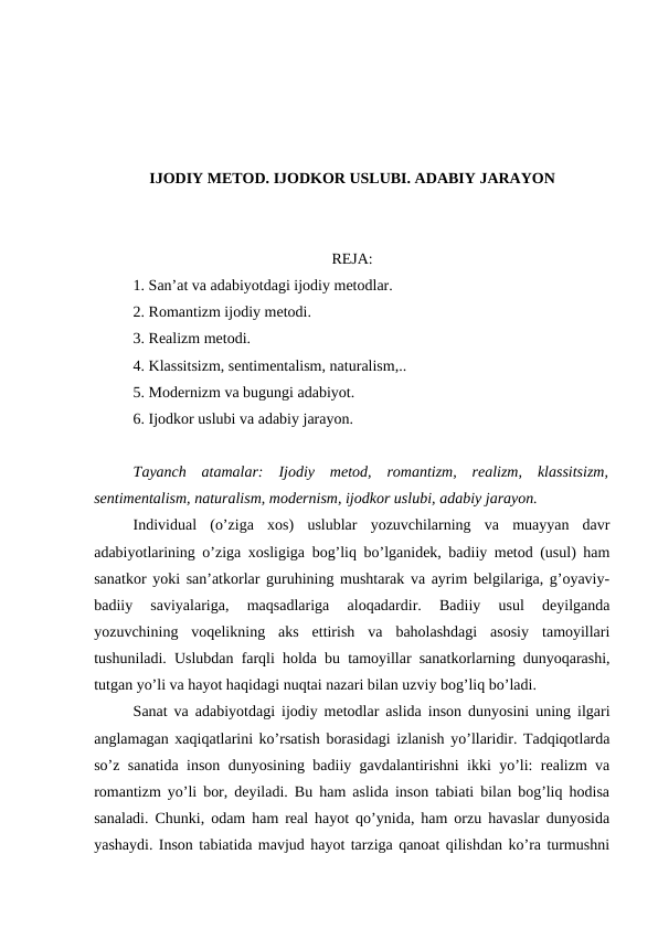IJODIY METOD. IJODKOR USLUBI. ADABIY JARAYON
REJA:
1. San’at va adabiyotdagi ijodiy metodlar.
2. Romantizm ijodiy metodi.
3. Realizm metodi.
4. Klassitsizm, sentimentalism, naturalism,..
5. Modernizm va bugungi adabiyot.
6. Ijodkor uslubi va adabiy jarayon. 
Tayanch  atamalar:  Ijodiy  metod,  romantizm,  realizm,  klassitsizm,
sentimentalism, naturalism, modernism, ijodkor uslubi, adabiy jarayon.
Individual  (o’ziga  xos)  uslublar  yozuvchilarning  va  muayyan  davr
adabiyotlarining o’ziga xosligiga bog’liq bo’lganidek, badiiy metod (usul) ham
sanatkor yoki san’atkorlar guruhining mushtarak va ayrim belgilariga, g’oyaviy-
badiiy  saviyalariga,  maqsadlariga  aloqadardir.  Badiiy  usul  deyilganda
yozuvchining  voqelikning  aks  ettirish  va  baholashdagi  asosiy  tamoyillari
tushuniladi. Uslubdan farqli holda bu tamoyillar sanatkorlarning dunyoqarashi,
tutgan yo’li va hayot haqidagi nuqtai nazari bilan uzviy bog’liq bo’ladi.
Sanat va adabiyotdagi ijodiy metodlar aslida inson dunyosini uning ilgari
anglamagan xaqiqatlarini ko’rsatish borasidagi izlanish yo’llaridir. Tadqiqotlarda
so’z sanatida inson dunyosining badiiy gavdalantirishni ikki yo’li: realizm va
romantizm yo’li bor, deyiladi. Bu ham aslida inson tabiati bilan bog’liq hodisa
sanaladi. Chunki, odam ham real hayot qo’ynida, ham orzu havaslar dunyosida
yashaydi. Inson tabiatida mavjud hayot tarziga qanoat qilishdan ko’ra turmushni
