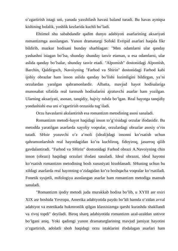 o’zgartirish istagi uni, yanada yaxshilash havasi baland turadi. Bu havas ayniqsa
kishining bolalik, yoshlik kezlarida kuchli bo’ladi.
Ehtimol  shu  sababdandir  qadim  dunyo  adabiyoti  asarlarining  aksariyati
romantizmga asoslangan. Yunon dramaturgi Sofokl Evripid asarlari haqida fikr
bildirib,  mazkur  hodisani  bunday  sharhlagan:  "Men  odamlarni  ular  qanday
yashashni istagan bo’lsa, shunday shunday tasvir etaman, u esa odamlarni, ular
aslida qanday bo’lsalar, shunday tasvir etadi. "Alpomish" dostonidagi Alpomish,
Barchin, Qaldirgoch, Navoiyning "Farhod va Shirin" dostonidagi Farhod kabi
ijobiy  obrazlar  ham  inson  aslida  qanday  bo’lishi  lozimligini  bildirgan,  ya’ni
orzulardan  yaralgan  qahramonlardir.  Albatta,  mavjud  hayot  hodisalariga
munosabat  sifatida  real  turmush  hodisalarini  ajratuvchi  asarlar  ham  yozilgan.
Ularning aksariyati, asosan, tanqidiy, hajviy ruhda bo’lgan. Real hayotga tanqidiy
yondashishi esa uni o’zgartirish orzusida tug’iladi.
Orzu havaslarni akslantirish esa romantizm metodining asosi sanaladi.
Romantizm metodi-hayot haqidagi inson to’g’risidagi orzular ifodasidir. Bu
metodda yaratilgan asarlarda xayoliy voqealar, orzulardagi obrazlar asosiy o’rin
tutadi.  SHoir  yozuvchi  o’z  a’moli  (ideali)dagi  insonni  ko’rsatish  uchun
qahramonlarshsh  real  hayotdagidan  ko’ra  kuchliroq,  fidoyiroq,  jasurroq  qilib
gavdalantiradi. "Farhod va SHirin" dostonidagi Farhod obrazi A.Navoiyning chin
inson  (obrazi)  haqidagi  orzulari  ifodasi  sanaladi.  Ideal  obrazni,  ideal  hayotni
ko’rsatish romantizm metodining bosh xususiyati hisoblanadi. SHuning uchun bu
xildagi asarlarda real hayotning o’zidagidan ko’ra boshqacha voqealar ko’rsatiladi.
Fonetik syujetli, mifologiya asoslangan asarlar ham romantizm metodiga mansub
sanaladi.
"Romantizm ijodiy metodi juda murakkab hodisa bo’lib, u XYIII asr oxiri
XIX asr boshida Yevropa, Amerika adabiyotida paydo bo’ldi hamda o’zidan avval
adabiyot va estetikada hukmronlik qilgan klassisizmga qarshi kurashda shakllandi
va rivoj topdi" deyiladi. Biroq sharq adabiyotida romantizm azal-azaldan ustivor
bo’lgani aniq. Yoki qadimgi yunon dramaturglarining mavjud jamiyat hayotini
o’zgartirish,  adolatli  shoh  haqidagi  orzu  istaklarini  ifodalagan  asarlari  ham
