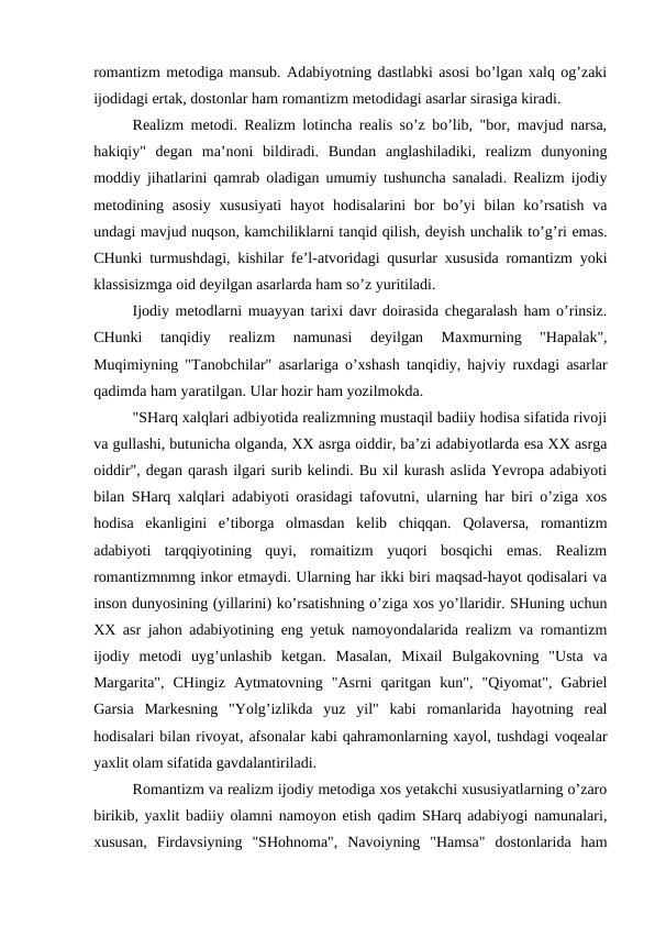 romantizm metodiga mansub. Adabiyotning dastlabki asosi bo’lgan xalq og’zaki
ijodidagi ertak, dostonlar ham romantizm metodidagi asarlar sirasiga kiradi.
Realizm metodi. Realizm lotincha realis so’z bo’lib, "bor, mavjud narsa,
hakiqiy"  degan  ma’noni  bildiradi.  Bundan  anglashiladiki,  realizm  dunyoning
moddiy jihatlarini qamrab oladigan umumiy tushuncha sanaladi. Realizm ijodiy
metodining asosiy  xususiyati  hayot  hodisalarini  bor  bo’yi  bilan ko’rsatish  va
undagi mavjud nuqson, kamchiliklarni tanqid qilish, deyish unchalik to’g’ri emas.
CHunki turmushdagi, kishilar fe’l-atvoridagi qusurlar xususida romantizm yoki
klassisizmga oid deyilgan asarlarda ham so’z yuritiladi.
Ijodiy metodlarni muayyan tarixi davr doirasida chegaralash ham o’rinsiz.
CHunki  tanqidiy  realizm  namunasi  deyilgan  Maxmurning  "Hapalak",
Muqimiyning "Tanobchilar" asarlariga o’xshash tanqidiy, hajviy ruxdagi asarlar
qadimda ham yaratilgan. Ular hozir ham yozilmokda.
"SHarq xalqlari adbiyotida realizmning mustaqil badiiy hodisa sifatida rivoji
va gullashi, butunicha olganda, XX asrga oiddir, ba’zi adabiyotlarda esa XX asrga
oiddir", degan qarash ilgari surib kelindi. Bu xil kurash aslida Yevropa adabiyoti
bilan SHarq xalqlari adabiyoti orasidagi tafovutni, ularning har biri o’ziga xos
hodisa  ekanligini  e’tiborga  olmasdan  kelib  chiqqan.  Qolaversa,  romantizm
adabiyoti  tarqqiyotining  quyi,  romaitizm  yuqori  bosqichi  emas.  Realizm
romantizmnmng inkor etmaydi. Ularning har ikki biri maqsad-hayot qodisalari va
inson dunyosining (yillarini) ko’rsatishning o’ziga xos yo’llaridir. SHuning uchun
XX asr jahon adabiyotining eng yetuk namoyondalarida realizm va romantizm
ijodiy  metodi  uyg’unlashib  ketgan.  Masalan,  Mixail  Bulgakovning  "Usta  va
Margarita",  CHingiz  Aytmatovning  "Asrni  qaritgan  kun",  "Qiyomat",  Gabriel
Garsia  Markesning  "Yolg’izlikda  yuz  yil"  kabi  romanlarida  hayotning  real
hodisalari bilan rivoyat, afsonalar kabi qahramonlarning xayol, tushdagi voqealar
yaxlit olam sifatida gavdalantiriladi.
Romantizm va realizm ijodiy metodiga xos yetakchi xususiyatlarning o’zaro
birikib, yaxlit badiiy olamni namoyon etish qadim SHarq adabiyogi namunalari,
xususan,  Firdavsiyning  "SHohnoma",  Navoiyning  "Hamsa"  dostonlarida  ham
