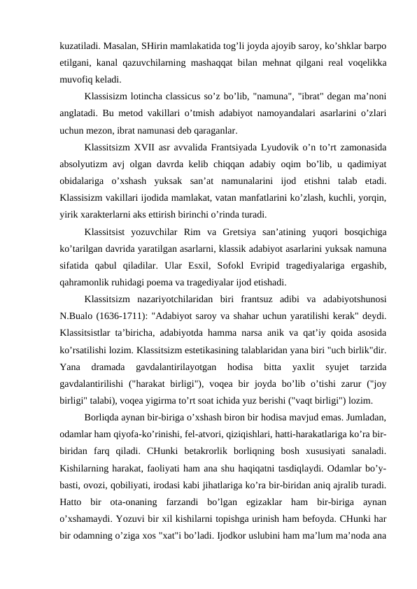 kuzatiladi. Masalan, SHirin mamlakatida tog’li joyda ajoyib saroy, ko’shklar barpo
etilgani, kanal qazuvchilarning mashaqqat bilan mehnat qilgani real voqelikka
muvofiq keladi.
Klassisizm lotincha classicus so’z bo’lib, "namuna", "ibrat" degan ma’noni
anglatadi. Bu metod vakillari o’tmish adabiyot namoyandalari asarlarini o’zlari
uchun mezon, ibrat namunasi deb qaraganlar.
Klassitsizm XVII asr avvalida Frantsiyada Lyudovik o’n to’rt zamonasida
absolyutizm avj olgan davrda kelib chiqqan adabiy oqim bo’lib, u qadimiyat
obidalariga  o’xshash  yuksak  san’at  namunalarini  ijod  etishni  talab  etadi.
Klassisizm vakillari ijodida mamlakat, vatan manfatlarini ko’zlash, kuchli, yorqin,
yirik xarakterlarni aks ettirish birinchi o’rinda turadi.
Klassitsist  yozuvchilar  Rim  va  Gretsiya  san’atining  yuqori  bosqichiga
ko’tarilgan davrida yaratilgan asarlarni, klassik adabiyot asarlarini yuksak namuna
sifatida  qabul  qiladilar.  Ular  Esxil,  Sofokl  Evripid  tragediyalariga  ergashib,
qahramonlik ruhidagi poema va tragediyalar ijod etishadi.
Klassitsizm  nazariyotchilaridan  biri  frantsuz  adibi  va  adabiyotshunosi
N.Bualo (1636-1711): "Adabiyot saroy va shahar uchun yaratilishi kerak" deydi.
Klassitsistlar ta’biricha, adabiyotda hamma narsa anik va qat’iy qoida asosida
ko’rsatilishi lozim. Klassitsizm estetikasining talablaridan yana biri "uch birlik"dir.
Yana  dramada  gavdalantirilayotgan  hodisa  bitta  yaxlit  syujet  tarzida
gavdalantirilishi  ("harakat  birligi"),  voqea  bir  joyda bo’lib o’tishi  zarur  ("joy
birligi" talabi), voqea yigirma to’rt soat ichida yuz berishi ("vaqt birligi") lozim.
Borliqda aynan bir-biriga o’xshash biron bir hodisa mavjud emas. Jumladan,
odamlar ham qiyofa-ko’rinishi, fel-atvori, qiziqishlari, hatti-harakatlariga ko’ra bir-
biridan  farq  qiladi.  CHunki  betakrorlik  borliqning  bosh  xususiyati  sanaladi.
Kishilarning harakat, faoliyati ham ana shu haqiqatni tasdiqlaydi. Odamlar bo’y-
basti, ovozi, qobiliyati, irodasi kabi jihatlariga ko’ra bir-biridan aniq ajralib turadi.
Hatto  bir  ota-onaning  farzandi  bo’lgan  egizaklar  ham  bir-biriga  aynan
o’xshamaydi. Yozuvi bir xil kishilarni topishga urinish ham befoyda. CHunki har
bir odamning o’ziga xos "xat"i bo’ladi. Ijodkor uslubini ham ma’lum ma’noda ana
