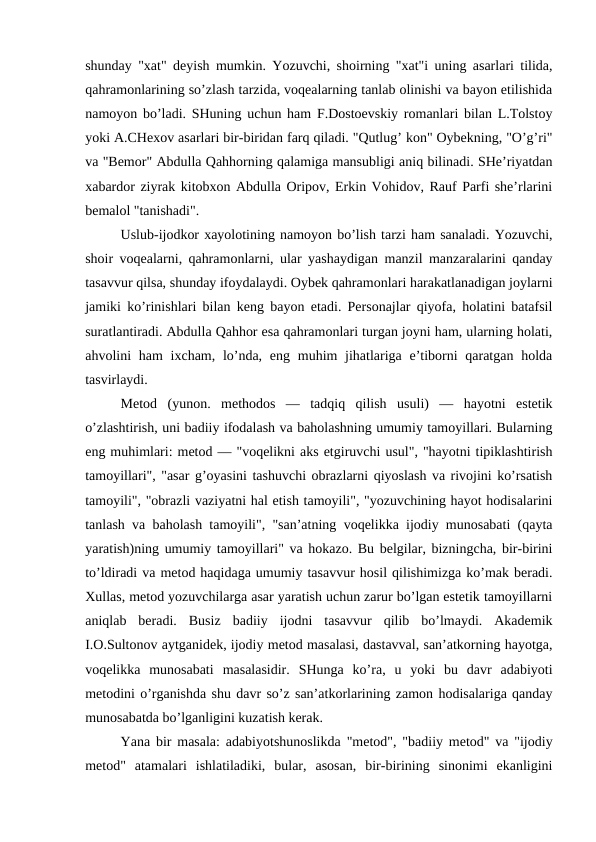 shunday "xat" deyish mumkin. Yozuvchi, shoirning "xat"i uning asarlari tilida,
qahramonlarining so’zlash tarzida, voqealarning tanlab olinishi va bayon etilishida
namoyon bo’ladi. SHuning uchun ham F.Dostoevskiy romanlari bilan L.Tolstoy
yoki A.CHexov asarlari bir-biridan farq qiladi. "Qutlug’ kon" Oybekning, "O’g’ri"
va "Bemor" Abdulla Qahhorning qalamiga mansubligi aniq bilinadi. SHe’riyatdan
xabardor ziyrak kitobxon Abdulla Oripov, Erkin Vohidov, Rauf Parfi she’rlarini
bemalol "tanishadi".
Uslub-ijodkor xayolotining namoyon bo’lish tarzi ham sanaladi. Yozuvchi,
shoir voqealarni, qahramonlarni, ular yashaydigan manzil manzaralarini qanday
tasavvur qilsa, shunday ifoydalaydi. Oybek qahramonlari harakatlanadigan joylarni
jamiki ko’rinishlari bilan keng bayon etadi. Personajlar qiyofa, holatini batafsil
suratlantiradi. Abdulla Qahhor esa qahramonlari turgan joyni ham, ularning holati,
ahvolini  ham  ixcham, lo’nda,  eng muhim  jihatlariga e’tiborni  qaratgan holda
tasvirlaydi.
Metod  (yunon.  methodos  —  tadqiq  qilish  usuli)  —  hayotni  estetik
o’zlashtirish, uni badiiy ifodalash va baholashning umumiy tamoyillari. Bularning
eng muhimlari: metod — "voqelikni aks etgiruvchi usul", "hayotni tipiklashtirish
tamoyillari", "asar g’oyasini tashuvchi obrazlarni qiyoslash va rivojini ko’rsatish
tamoyili", "obrazli vaziyatni hal etish tamoyili", "yozuvchining hayot hodisalarini
tanlash va baholash tamoyili", "san’atning voqelikka ijodiy munosabati (qayta
yaratish)ning umumiy tamoyillari" va hokazo. Bu belgilar, bizningcha, bir-birini
to’ldiradi va metod haqidaga umumiy tasavvur hosil qilishimizga ko’mak beradi.
Xullas, metod yozuvchilarga asar yaratish uchun zarur bo’lgan estetik tamoyillarni
aniqlab  beradi.  Busiz  badiiy  ijodni  tasavvur  qilib  bo’lmaydi.  Akademik
I.O.Sultonov aytganidek, ijodiy metod masalasi, dastavval, san’atkorning hayotga,
voqelikka  munosabati  masalasidir.  SHunga  ko’ra,  u  yoki  bu  davr  adabiyoti
metodini o’rganishda shu davr so’z san’atkorlarining zamon hodisalariga qanday
munosabatda bo’lganligini kuzatish kerak.
Yana bir masala: adabiyotshunoslikda "metod", "badiiy metod" va "ijodiy
metod"  atamalari  ishlatiladiki,  bular,  asosan,  bir-birining  sinonimi  ekanligini
