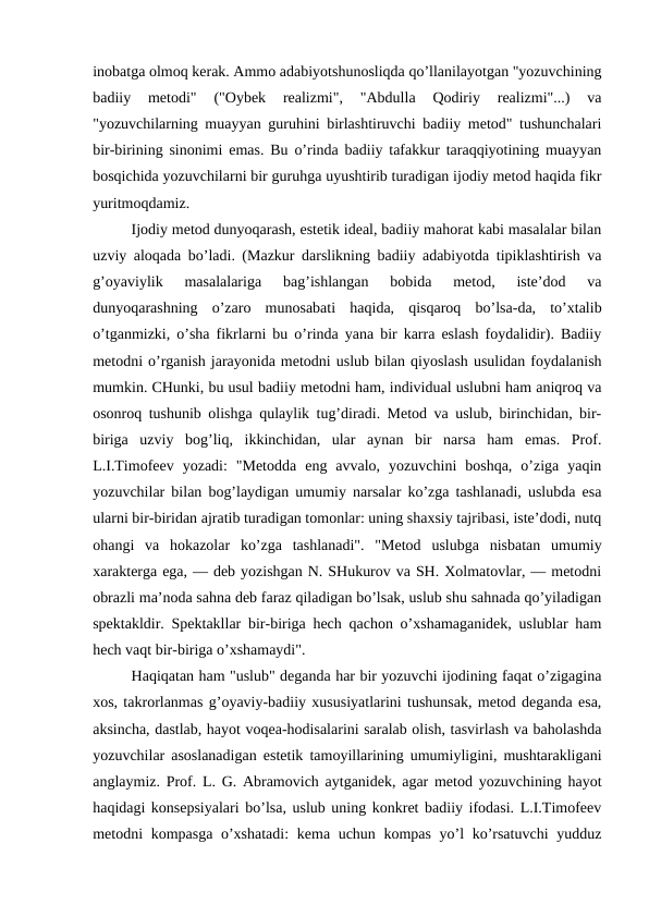 inobatga olmoq kerak. Ammo adabiyotshunosliqda qo’llanilayotgan "yozuvchining
badiiy  metodi"  ("Oybek  realizmi",  "Abdulla  Qodiriy  realizmi"...)  va
"yozuvchilarning muayyan guruhini birlashtiruvchi badiiy metod" tushunchalari
bir-birining sinonimi emas. Bu o’rinda badiiy tafakkur taraqqiyotining muayyan
bosqichida yozuvchilarni bir guruhga uyushtirib turadigan ijodiy metod haqida fikr
yuritmoqdamiz.
Ijodiy metod dunyoqarash, estetik ideal, badiiy mahorat kabi masalalar bilan
uzviy aloqada bo’ladi. (Mazkur darslikning badiiy adabiyotda tipiklashtirish va
g’oyaviylik  masalalariga  bag’ishlangan  bobida  metod,  iste’dod  va
dunyoqarashning  o’zaro  munosabati  haqida,  qisqaroq  bo’lsa-da,  to’xtalib
o’tganmizki, o’sha fikrlarni bu o’rinda yana bir karra eslash foydalidir). Badiiy
metodni o’rganish jarayonida metodni uslub bilan qiyoslash usulidan foydalanish
mumkin. CHunki, bu usul badiiy metodni ham, individual uslubni ham aniqroq va
osonroq tushunib olishga qulaylik tug’diradi. Metod va uslub, birinchidan, bir-
biriga  uzviy  bog’liq,  ikkinchidan,  ular  aynan  bir  narsa  ham  emas.  Prof.
L.I.Timofeev  yozadi:  "Metodda  eng  avvalo,  yozuvchini  boshqa,  o’ziga  yaqin
yozuvchilar bilan bog’laydigan umumiy narsalar ko’zga tashlanadi, uslubda esa
ularni bir-biridan ajratib turadigan tomonlar: uning shaxsiy tajribasi, iste’dodi, nutq
ohangi  va  hokazolar  ko’zga  tashlanadi".  "Metod  uslubga  nisbatan  umumiy
xarakterga ega, — deb yozishgan N. SHukurov va SH. Xolmatovlar, — metodni
obrazli ma’noda sahna deb faraz qiladigan bo’lsak, uslub shu sahnada qo’yiladigan
spektakldir. Spektakllar bir-biriga hech qachon o’xshamaganidek, uslublar ham
hech vaqt bir-biriga o’xshamaydi".
Haqiqatan ham "uslub" deganda har bir yozuvchi ijodining faqat o’zigagina
xos, takrorlanmas g’oyaviy-badiiy xususiyatlarini tushunsak, metod deganda esa,
aksincha, dastlab, hayot voqea-hodisalarini saralab olish, tasvirlash va baholashda
yozuvchilar asoslanadigan estetik tamoyillarining umumiyligini, mushtarakligani
anglaymiz. Prof. L. G. Abramovich aytganidek, agar metod yozuvchining hayot
haqidagi konsepsiyalari bo’lsa, uslub uning konkret badiiy ifodasi. L.I.Timofeev
metodni kompasga o’xshatadi:  kema uchun kompas yo’l  ko’rsatuvchi  yudduz
