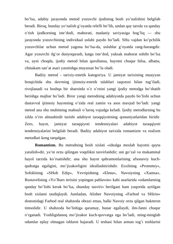 bo’lsa,  adabiy  jarayonda metod yozuvchi  ijodining bosh  yo’nalishini  belgilab
beradi. Biroq, bunday yo’nalish g’oyatda relefli bo’lib, undan qay tarzda va qanday
o’tish  ijodkorning  iste’dodi,  mahorati,  madaniy  saviyasiga  bog’liq  —  shu
jarayonda yozuvchining individual uslubi paydo bo’ladi. SHu vajdan ko’pchilik
yozuvchilar  uchun  metod  yagona  bo’lsa-da,  uslublar  g’oyatda  rang-barangdir.
Agar yozuvchi ilg’or dunyoqarash, katga iste’dod, yuksak mahorat sohibi bo’lsa
va, ayni choqda, ijodiy metod bilan qurollansa, hayotni chuqur bilsa, albatta,
chinakam san’at asari yaratishga muyassar bo’la oladi.
Badiiy metod - tarixiy-estetik kategoriya. U jamiyat tarixining muayyan
bosqichida  shu  davrning  ijtimoiy-estetik  talablari  taqozosi  bilan  tug’iladi,
rivojlanadi va boshqa bir sharoitda o’z o’rnini yangi ijodiy metodga bo’shatib
berishga majbur bo’ladi. Biror yangi metodning adabiyotda paydo bo’lishi uchun
dastavval ijtimoiy hayotning o’zida real zamin va asos mavjud bo’ladi: yangi
metod ana shu muhitning mahsuli o’laroq vujudga keladi. Ijodiy metodlarning bu
xilda o’rin almashinib turishi adabiyot taraqqiyotining qonuniyatlaridan biridir.
Zero,  hayot,  jamiyat  taraqqiyoti  tendensiyalari  adabiyot  taraqqiyoti
tendensiyalarini belgilab beradi. Badiiy adabiyot tarixida romantizm va realizm
metodlari keng tarqalgan.
Romantizm. Bu metodning bosh  xislati  «idealga moslab  hayotni  qayta
yaralish»dir, ya’ni orzu qilingan voqelikni tasvirlashdir; uni go’zal va mukammal
hayol  tarzida  ko’rsatishdir;  ana  shu  hayot  qahramonlarining  afsonaviy  kuch-
qudratga  egaligini,  mo’jizakorligini  ideallashtirishdir.  Esxilning  «Prometey»,
Sofoklning  «SHoh  Edip»,  Yevripidning  «Elena»,  Navoiyning  «Xamsa»,
Rustavelining «Yo’lbars terisini yopingan pahlavon» kabi asarlarida «odamlarning
qanday bo’lishi kerak bo’lsa, shunday tasviri» berilgani ham yuqorida aytilgan
bosh  xislatni  tasdiqlaydi.  Jumladan,  Alisher  Navoiyning  «Farhod  va  SHirin»
dostonidagi Farhod real shahzoda obrazi emas, balki Navoiy orzu qilgan hukmron
timsolidir. U shahzoda  bo’lishiga  qaramay, hunar  egallaydi, ilm-fanni  chuqur
o’rganadi. Yoshligidanoq mo’jizakor kuch-quvvatga ega bo’ladi, ming-minglab
odamlar eplay olmagan ishlarni bajaradi. U teshasi bilan arman tog’i toshlarini

