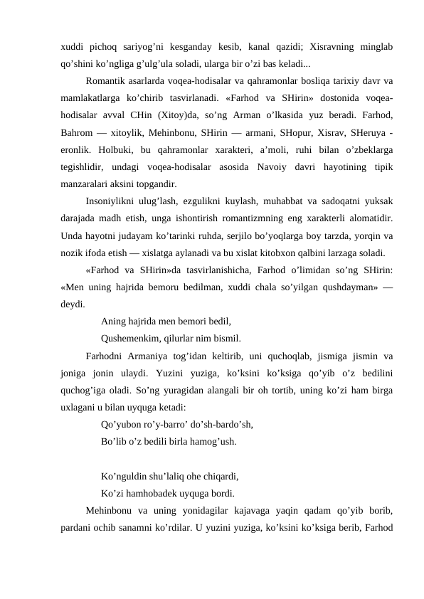 xuddi  pichoq  sariyog’ni  kesganday  kesib,  kanal  qazidi;  Xisravning  minglab
qo’shini ko’ngliga g’ulg’ula soladi, ularga bir o’zi bas keladi...
Romantik asarlarda voqea-hodisalar va qahramonlar bosliqa tarixiy davr va
mamlakatlarga  ko’chirib  tasvirlanadi.  «Farhod  va  SHirin»  dostonida  voqea-
hodisalar  avval  CHin  (Xitoy)da,  so’ng  Arman  o’lkasida  yuz  beradi.  Farhod,
Bahrom — xitoylik, Mehinbonu, SHirin — armani, SHopur, Xisrav, SHeruya -
eronlik.  Holbuki,  bu  qahramonlar  xarakteri,  a’moli,  ruhi  bilan  o’zbeklarga
tegishlidir,  undagi  voqea-hodisalar  asosida  Navoiy  davri  hayotining  tipik
manzaralari aksini topgandir.
Insoniylikni ulug’lash, ezgulikni kuylash, muhabbat va sadoqatni yuksak
darajada madh etish, unga ishontirish romantizmning eng xarakterli alomatidir.
Unda hayotni judayam ko’tarinki ruhda, serjilo bo’yoqlarga boy tarzda, yorqin va
nozik ifoda etish — xislatga aylanadi va bu xislat kitobxon qalbini larzaga soladi.
«Farhod  va  SHirin»da  tasvirlanishicha,  Farhod  o’limidan  so’ng  SHirin:
«Men uning hajrida bemoru bedilman, xuddi chala so’yilgan qushdayman» —
deydi.
Aning hajrida men bemori bedil, 
Qushemenkim, qilurlar nim bismil.
Farhodni  Armaniya  tog’idan  keltirib,  uni  quchoqlab,  jismiga  jismin  va
joniga  jonin  ulaydi.  Yuzini  yuziga,  ko’ksini  ko’ksiga  qo’yib  o’z  bedilini
quchog’iga oladi. So’ng yuragidan alangali bir oh tortib, uning ko’zi ham birga
uxlagani u bilan uyquga ketadi:
Qo’yubon ro’y-barro’ do’sh-bardo’sh,
Bo’lib o’z bedili birla hamog’ush.
Ko’nguldin shu’laliq ohe chiqardi, 
Ko’zi hamhobadek uyquga bordi.
Mehinbonu  va  uning  yonidagilar  kajavaga  yaqin  qadam  qo’yib  borib,
pardani ochib sanamni ko’rdilar. U yuzini yuziga, ko’ksini ko’ksiga berib, Farhod
