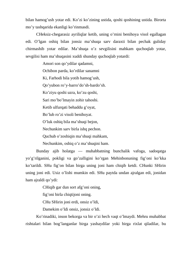 bilan hamog’ush yotar edi. Ko’zi ko’zining ustida, qoshi qoshining ustida. Birorta
mo’y tashqarida ekanligi ko’rinmasdi.
CHeksiz-chegarasiz ayriliqlar ketib, uning o’rnini benihoya visol egallagan
edi.  O’lgan  oshiq  bilan  jonsiz  ma’shuqa  sarv  daraxti  bilan  pechak  guliday
chirmashib  yotar  edilar.  Ma’shuqa  o’z  sevgilisini  mahkam  quchoqlab  yotar,
sevgilisi ham ma’shuqasini xuddi shunday quchoqlab yotardi:
Amori son qo’ydilar qadamni,
Ochibon parda, ko’rdilar sanamni 
Ki, Farhodi bila yotib hamog’ush,
Qo’yubon ro’y-barro’do’sh-bardo’sh.
Ko’ziyu qoshi uzra, ko’zu qoshi,
Sari mo’bo’lmayin zohir tahoshi.
Ketib ulfurqati behaddu g’oyat,
Bo’lub ro’zi visoli benihoyat.
O’luk oshiq bila ma’shuqi bejon,
Nechunkim sarv birla ishq pechon. 
Quchub o’zoshiqin ma’shuqi mahkam,
Nechunkim, oshiq o’z ma’shuqini ham.
Bunday  ajib  holatga  —  muhabbatning  bunchalik  vafoga,  sadoqatga
yo’g’rilganini,  pokligi  va  go’zalligini  ko’rgan  Mehinbonuning  fig’oni  ko’kka
ko’tarildi. SHu fig’on bilan birga uning joni ham chiqib ketdi. CHunki SHirin
uning joni edi. Usiz o’lishi mumkin edi. SHu paytda undan ajralgan edi, jonidan
ham ajraldi qo’ydi:
CHiqib gar dun sort afg’oni oning,
fig’oni birla chiqtijoni oning.
CHu SHirin joni erdi, onsiz o’ldi,
Damekim o’ldi onsiz, jonsiz o’ldi. 
Ko’rinadiki, inson bekorga va bir o’zi hech vaqt o’lmaydi. Mehru muhabbat
rishtalari  bilan  bog’langanlar  birga  yashaydilar  yoki  birga  rixlat  qiladilar,  bu
