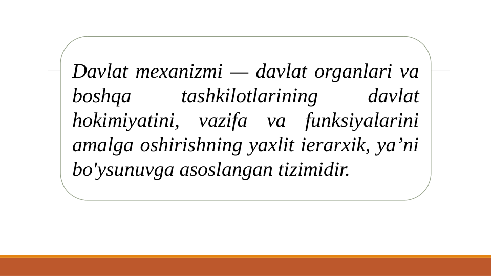 Davlat mexanizmi — davlat organlari va 
boshqa 
tashkilotlarining 
davlat 
hokimiyatini, vazifa va funksiyalarini 
amalga oshirishning yaxlit ierarxik, ya’ni 
bo'ysunuvga asoslangan tizimidir. 
