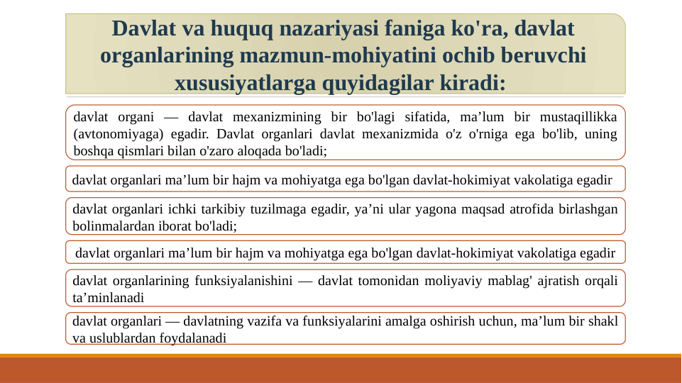 Davlat va huquq nazariyasi faniga ko'ra, davlat 
organlarining mazmun-mohiyatini ochib beruvchi 
xususiyatlarga quyidagilar kiradi: 
davlat organi — davlat mexanizmining bir bo'lagi sifatida, ma’lum bir mustaqillikka 
(avtonomiyaga) egadir. Davlat organlari davlat mexanizmida o'z o'rniga ega bo'lib, uning 
boshqa qismlari bilan o'zaro aloqada bo'ladi; 
davlat organlari ma’lum bir hajm va mohiyatga ega bo'lgan davlat-hokimiyat vakolatiga egadir
davlat organlari ichki tarkibiy tuzilmaga egadir, ya’ni ular yagona maqsad atrofida birlashgan 
bolinmalardan iborat bo'ladi; 
davlat organlari ma’lum bir hajm va mohiyatga ega bo'lgan davlat-hokimiyat vakolatiga egadir
davlat organlarining funksiyalanishini — davlat tomonidan moliyaviy mablag' ajratish orqali 
ta’minlanadi
davlat organlari — davlatning vazifa va funksiyalarini amalga oshirish uchun, ma’lum bir shakl 
va uslublardan foydalanadi
