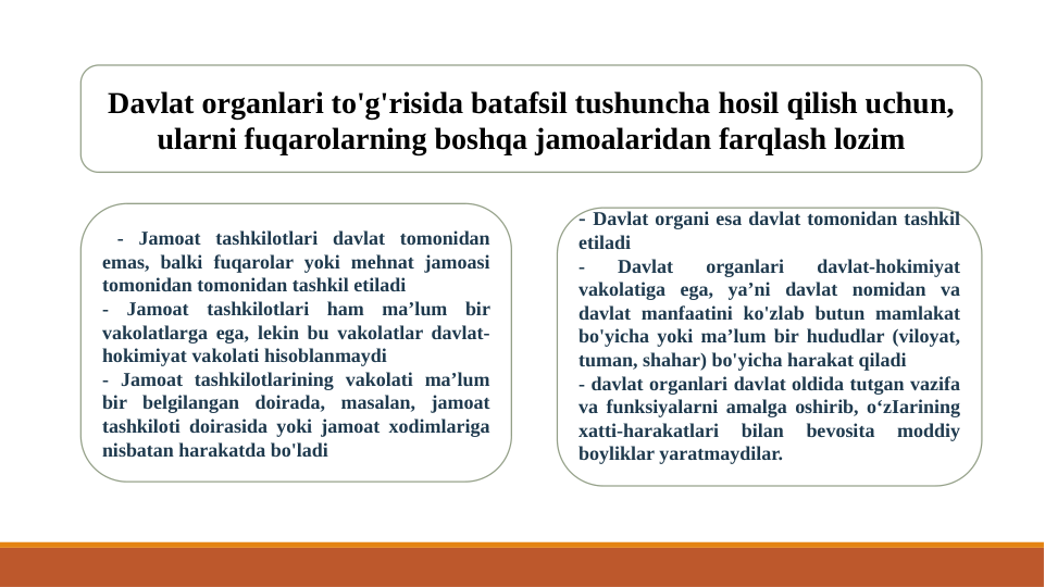 Davlat organlari to'g'risida batafsil tushuncha hosil qilish uchun, 
ularni fuqarolarning boshqa jamoalaridan farqlash lozim
 - Jamoat tashkilotlari davlat tomonidan 
emas, balki fuqarolar yoki mehnat jamoasi 
tomonidan tomonidan tashkil etiladi
- Jamoat tashkilotlari ham ma’lum bir 
vakolatlarga ega, lekin bu vakolatlar davlat-
hokimiyat vakolati hisoblanmaydi
- Jamoat tashkilotlarining vakolati ma’lum 
bir belgilangan doirada, masalan, jamoat 
tashkiloti doirasida yoki jamoat xodimlariga 
nisbatan harakatda bo'ladi
- Davlat organi esa davlat tomonidan tashkil 
etiladi
- 
Davlat 
organlari 
davlat-hokimiyat 
vakolatiga ega, ya’ni davlat nomidan va 
davlat manfaatini ko'zlab butun mamlakat 
bo'yicha yoki ma’lum bir hududlar (viloyat, 
tuman, shahar) bo'yicha harakat qiladi
- davlat organlari davlat oldida tutgan vazifa 
va funksiyalarni amalga oshirib, o‘zIarining 
xatti-harakatlari 
bilan 
bevosita 
moddiy 
boyliklar yaratmaydilar.
