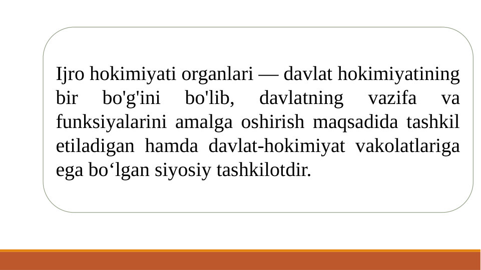 Ijro hokimiyati organlari — davlat hokimiyatining 
bir 
bo'g'ini 
bo'lib, 
davlatning 
vazifa 
va 
funksiyalarini amalga oshirish maqsadida tashkil 
etiladigan hamda davlat-hokimiyat vakolatlariga 
ega bo‘lgan siyosiy tashkilotdir. 
