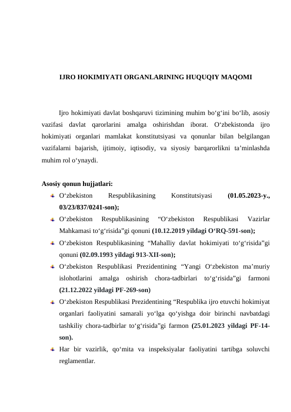 IJRO HOKIMIYATI ORGANLARINING HUQUQIY MAQOMI
Ijro hokimiyati davlat boshqaruvi tizimining muhim boʻgʻini bo‘lib, asosiy
vazifasi  davlat  qarorlarini  amalga  oshirishdan  iborat.  Oʻzbekistonda  ijro
hokimiyati  organlari  mamlakat  konstitutsiyasi  va  qonunlar  bilan  belgilangan
vazifalarni  bajarish,  ijtimoiy,  iqtisodiy,  va  siyosiy  barqarorlikni  taʼminlashda
muhim rol oʻynaydi.
Asosiy qonun hujjatlari:
O‘zbekiston
 
Respublikasining
 
Konstitutsiyasi
 (01.05.2023-y.,
03/23/837/0241-son);
O‘zbekiston  Respublikasining  “O‘zbekiston  Respublikasi  Vazirlar
Mahkamasi to‘g‘risida”gi qonuni (10.12.2019 yildagi O‘RQ-591-son);
O‘zbekiston  Respublikasining  “Mahalliy  davlat  hokimiyati  to‘g‘risida”gi
qonuni (02.09.1993 yildagi 913-XII-son);
O‘zbekiston  Respublikasi  Prezidentining  “Yangi  O‘zbekiston  ma’muriy
islohotlarini  amalga  oshirish  chora-tadbirlari  to‘g‘risida”gi  farmoni
(21.12.2022 yildagi PF-269-son)
O‘zbekiston Respublikasi Prezidentining “Respublika ijro etuvchi hokimiyat
organlari  faoliyatini  samarali  yo‘lga  qo‘yishga  doir  birinchi  navbatdagi
tashkiliy chora-tadbirlar to‘g‘risida”gi farmon  (25.01.2023 yildagi PF-14-
son).
Har  bir  vazirlik,  qo‘mita  va  inspeksiyalar  faoliyatini  tartibga  soluvchi
reglamentlar.
 
