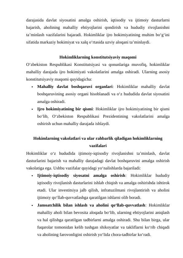 darajasida  davlat  siyosatini  amalga  oshirish,  iqtisodiy  va  ijtimoiy  dasturlarni
bajarish,  aholining  mahalliy  ehtiyojlarini  qondirish  va  hududiy  rivojlanishni
taʼminlash vazifalarini bajaradi. Hokimliklar ijro hokimiyatining muhim bo‘g‘ini
sifatida markaziy hokimiyat va xalq o‘rtasida uzviy aloqani taʼminlaydi.
Hokimliklarning konstitutsiyaviy maqomi
Oʻzbekiston  Respublikasi  Konstitutsiyasi  va  qonunlariga muvofiq, hokimliklar
mahalliy darajada ijro hokimiyati vakolatlarini amalga oshiradi.  Ularning asosiy
konstitutsiyaviy maqomi quyidagicha:

Mahalliy  davlat  boshqaruvi  organlari:  Hokimliklar  mahalliy  davlat
boshqaruvining asosiy organi hisoblanadi va o‘z hududida davlat siyosatini
amalga oshiradi.

Ijro hokimiyatining bir qismi: Hokimliklar ijro hokimiyatining bir qismi
bo‘lib,  O‘zbekiston  Respublikasi  Prezidentining  vakolatlarini  amalga
oshirish uchun mahalliy darajada ishlaydi.
Hokimlarning vakolatlari va ular rahbarlik qiladigan hokimliklarning
vazifalari
Hokimliklar  o‘z  hududida  ijtimoiy-iqtisodiy  rivojlanishni  taʼminlash,  davlat
dasturlarini bajarish va mahalliy darajadagi davlat boshqaruvini amalga oshirish
vakolatiga ega. Ushbu vazifalar quyidagi yo‘nalishlarda bajariladi:

Ijtimoiy-iqtisodiy  siyosatni  amalga  oshirish:  Hokimliklar  hududiy
iqtisodiy rivojlanish dasturlarini ishlab chiqish va amalga oshirishda ishtirok
etadi. Ular investitsiya jalb qilish, infratuzilmani rivojlantirish va aholini
ijtimoiy qo‘llab-quvvatlashga qaratilgan ishlarni olib boradi.

Jamoatchilik bilan ishlash va aholini qo‘llab-quvvatlash: Hokimliklar
mahalliy aholi bilan bevosita aloqada bo‘lib, ularning ehtiyojlarini aniqlash
va hal qilishga qaratilgan tadbirlarni amalga oshiradi. Shu bilan birga, ular
fuqarolar tomonidan kelib tushgan shikoyatlar va takliflarni ko‘rib chiqadi
va aholining farovonligini oshirish yo‘lida chora-tadbirlar ko‘radi.
