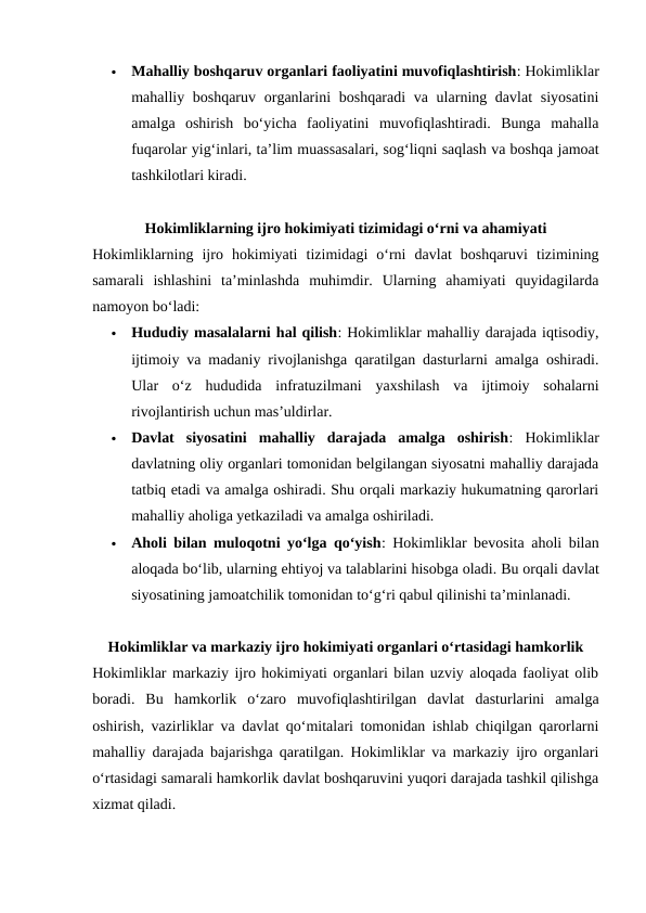 
Mahalliy boshqaruv organlari faoliyatini muvofiqlashtirish: Hokimliklar
mahalliy boshqaruv organlarini  boshqaradi  va ularning davlat  siyosatini
amalga  oshirish  bo‘yicha  faoliyatini  muvofiqlashtiradi.  Bunga  mahalla
fuqarolar yig‘inlari, taʼlim muassasalari, sog‘liqni saqlash va boshqa jamoat
tashkilotlari kiradi.
Hokimliklarning ijro hokimiyati tizimidagi o‘rni va ahamiyati
Hokimliklarning  ijro  hokimiyati  tizimidagi  o‘rni  davlat  boshqaruvi  tizimining
samarali  ishlashini  ta’minlashda  muhimdir.  Ularning  ahamiyati  quyidagilarda
namoyon bo‘ladi:

Hududiy masalalarni hal qilish: Hokimliklar mahalliy darajada iqtisodiy,
ijtimoiy va madaniy rivojlanishga qaratilgan dasturlarni amalga oshiradi.
Ular  o‘z  hududida  infratuzilmani  yaxshilash  va  ijtimoiy  sohalarni
rivojlantirish uchun mas’uldirlar.

Davlat  siyosatini  mahalliy  darajada  amalga  oshirish:  Hokimliklar
davlatning oliy organlari tomonidan belgilangan siyosatni mahalliy darajada
tatbiq etadi va amalga oshiradi. Shu orqali markaziy hukumatning qarorlari
mahalliy aholiga yetkaziladi va amalga oshiriladi.

Aholi bilan muloqotni yo‘lga qo‘yish: Hokimliklar bevosita aholi bilan
aloqada bo‘lib, ularning ehtiyoj va talablarini hisobga oladi. Bu orqali davlat
siyosatining jamoatchilik tomonidan to‘g‘ri qabul qilinishi ta’minlanadi.
Hokimliklar va markaziy ijro hokimiyati organlari o‘rtasidagi hamkorlik
Hokimliklar markaziy ijro hokimiyati organlari bilan uzviy aloqada faoliyat olib
boradi.  Bu  hamkorlik  o‘zaro  muvofiqlashtirilgan  davlat  dasturlarini  amalga
oshirish, vazirliklar va davlat qo‘mitalari tomonidan ishlab chiqilgan qarorlarni
mahalliy darajada bajarishga qaratilgan. Hokimliklar va markaziy ijro organlari
o‘rtasidagi samarali hamkorlik davlat boshqaruvini yuqori darajada tashkil qilishga
xizmat qiladi.
