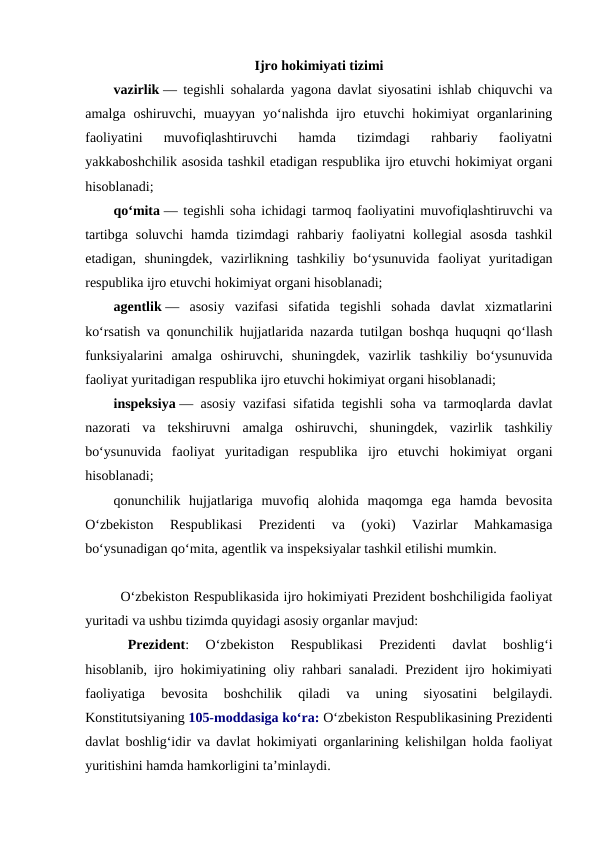 Ijro hokimiyati tizimi
vazirlik — tegishli sohalarda yagona davlat siyosatini ishlab chiquvchi va
amalga  oshiruvchi, muayyan  yo‘nalishda  ijro  etuvchi  hokimiyat  organlarining
faoliyatini  muvofiqlashtiruvchi  hamda  tizimdagi  rahbariy  faoliyatni
yakkaboshchilik asosida tashkil etadigan respublika ijro etuvchi hokimiyat organi
hisoblanadi;
qo‘mita — tegishli soha ichidagi tarmoq faoliyatini muvofiqlashtiruvchi va
tartibga  soluvchi  hamda  tizimdagi  rahbariy  faoliyatni  kollegial  asosda  tashkil
etadigan,  shuningdek,  vazirlikning  tashkiliy  bo‘ysunuvida  faoliyat  yuritadigan
respublika ijro etuvchi hokimiyat organi hisoblanadi;
agentlik —  asosiy  vazifasi  sifatida  tegishli  sohada  davlat  xizmatlarini
ko‘rsatish va qonunchilik hujjatlarida nazarda tutilgan boshqa huquqni qo‘llash
funksiyalarini  amalga  oshiruvchi,  shuningdek,  vazirlik  tashkiliy  bo‘ysunuvida
faoliyat yuritadigan respublika ijro etuvchi hokimiyat organi hisoblanadi;
inspeksiya — asosiy vazifasi sifatida tegishli soha va tarmoqlarda davlat
nazorati  va  tekshiruvni  amalga  oshiruvchi,  shuningdek,  vazirlik  tashkiliy
bo‘ysunuvida  faoliyat  yuritadigan  respublika  ijro  etuvchi  hokimiyat  organi
hisoblanadi;
qonunchilik  hujjatlariga  muvofiq  alohida  maqomga  ega  hamda  bevosita
O‘zbekiston  Respublikasi  Prezidenti  va  (yoki)  Vazirlar  Mahkamasiga
bo‘ysunadigan qo‘mita, agentlik va inspeksiyalar tashkil etilishi mumkin.
Oʻzbekiston Respublikasida ijro hokimiyati Prezident boshchiligida faoliyat
yuritadi va ushbu tizimda quyidagi asosiy organlar mavjud:
Prezident:  Oʻzbekiston  Respublikasi  Prezidenti  davlat  boshligʻi
hisoblanib, ijro hokimiyatining oliy rahbari sanaladi. Prezident ijro hokimiyati
faoliyatiga  bevosita  boshchilik  qiladi  va  uning  siyosatini  belgilaydi.
Konstitutsiyaning 105-moddasiga ko‘ra: O‘zbekiston Respublikasining Prezidenti
davlat boshlig‘idir va davlat hokimiyati organlarining kelishilgan holda faoliyat
yuritishini hamda hamkorligini ta’minlaydi.
