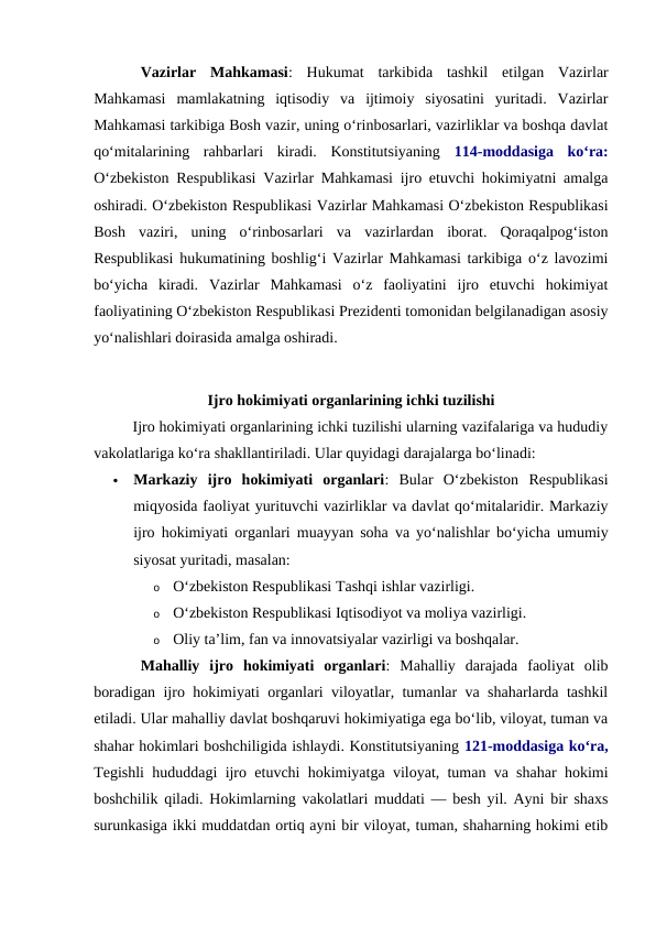 Vazirlar  Mahkamasi:  Hukumat  tarkibida  tashkil  etilgan  Vazirlar
Mahkamasi  mamlakatning  iqtisodiy  va  ijtimoiy  siyosatini  yuritadi.  Vazirlar
Mahkamasi tarkibiga Bosh vazir, uning o‘rinbosarlari, vazirliklar va boshqa davlat
qo‘mitalarining  rahbarlari  kiradi.  Konstitutsiyaning  114-moddasiga  ko‘ra:
O‘zbekiston Respublikasi Vazirlar Mahkamasi ijro etuvchi hokimiyatni amalga
oshiradi. O‘zbekiston Respublikasi Vazirlar Mahkamasi O‘zbekiston Respublikasi
Bosh  vaziri,  uning  o‘rinbosarlari  va  vazirlardan  iborat.  Qoraqalpog‘iston
Respublikasi hukumatining boshlig‘i Vazirlar Mahkamasi tarkibiga o‘z lavozimi
bo‘yicha  kiradi. Vazirlar  Mahkamasi  o‘z  faoliyatini  ijro  etuvchi  hokimiyat
faoliyatining O‘zbekiston Respublikasi Prezidenti tomonidan belgilanadigan asosiy
yo‘nalishlari doirasida amalga oshiradi.
Ijro hokimiyati organlarining ichki tuzilishi
Ijro hokimiyati organlarining ichki tuzilishi ularning vazifalariga va hududiy
vakolatlariga ko‘ra shakllantiriladi. Ular quyidagi darajalarga boʻlinadi:

Markaziy  ijro  hokimiyati  organlari:  Bular  Oʻzbekiston  Respublikasi
miqyosida faoliyat yurituvchi vazirliklar va davlat qo‘mitalaridir. Markaziy
ijro hokimiyati organlari muayyan soha va yo‘nalishlar bo‘yicha umumiy
siyosat yuritadi, masalan:
o
Oʻzbekiston Respublikasi Tashqi ishlar vazirligi.
o
Oʻzbekiston Respublikasi Iqtisodiyot va moliya vazirligi.
o
Oliy ta’lim, fan va innovatsiyalar vazirligi va boshqalar. 
Mahalliy  ijro  hokimiyati  organlari:  Mahalliy  darajada  faoliyat  olib
boradigan ijro hokimiyati organlari viloyatlar, tumanlar va shaharlarda tashkil
etiladi. Ular mahalliy davlat boshqaruvi hokimiyatiga ega bo‘lib, viloyat, tuman va
shahar hokimlari boshchiligida ishlaydi. Konstitutsiyaning 121-moddasiga ko‘ra,
Tegishli hududdagi ijro etuvchi hokimiyatga viloyat, tuman va shahar hokimi
boshchilik qiladi. Hokimlarning vakolatlari muddati — besh yil. Ayni bir shaxs
surunkasiga ikki muddatdan ortiq ayni bir viloyat, tuman, shaharning hokimi etib
