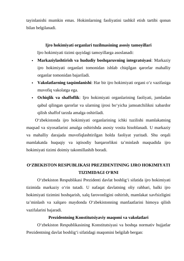 tayinlanishi mumkin emas. Hokimlarning faoliyatini tashkil etish tartibi qonun
bilan belgilanadi.
Ijro hokimiyati organlari tuzilmasining asosiy tamoyillari
Ijro hokimiyati tizimi quyidagi tamoyillarga asoslanadi:

Markaziylashtirish va hududiy boshqaruvning integratsiyasi: Markaziy
ijro  hokimiyati  organlari  tomonidan  ishlab  chiqilgan  qarorlar  mahalliy
organlar tomonidan bajariladi.

Vakolatlarning taqsimlanishi: Har bir ijro hokimiyati organi oʻz vazifasiga
muvofiq vakolatga ega.

Ochiqlik va shaffoflik: Ijro hokimiyati organlarining faoliyati, jumladan
qabul qilingan qarorlar va ularning ijrosi bo‘yicha jamoatchilikni xabardor
qilish shaffof tarzda amalga oshiriladi.
Oʻzbekistonda  ijro  hokimiyati  organlarining  ichki  tuzilishi  mamlakatning
maqsad va siyosatlarini amalga oshirishda asosiy vosita hisoblanadi. U markaziy
va  mahalliy  darajada  muvofiqlashtirilgan  holda  faoliyat  yuritadi.  Shu  orqali
mamlakatda  huquqiy  va  iqtisodiy  barqarorlikni  ta’minlash  maqsadida  ijro
hokimiyati tizimi doimiy takomillashib boradi.
OʻZBEKISTON RESPUBLIKASI PREZIDENTINING IJRO HOKIMIYATI
TIZIMIDAGI OʻRNI
Oʻzbekiston Respublikasi Prezidenti davlat boshligʻi sifatida ijro hokimiyati
tizimida  markaziy  oʻrin  tutadi.  U  nafaqat  davlatning  oliy  rahbari,  balki  ijro
hokimiyati tizimini boshqarish, xalq farovonligini oshirish, mamlakat xavfsizligini
taʼminlash  va xalqaro maydonda Oʻzbekistonning manfaatlarini  himoya qilish
vazifalarini bajaradi.
Prezidentning Konstitutsiyaviy maqomi va vakolatlari
Oʻzbekiston Respublikasining Konstitutsiyasi va boshqa normativ hujjatlar
Prezidentning davlat boshlig‘i sifatidagi maqomini belgilab bergan:

