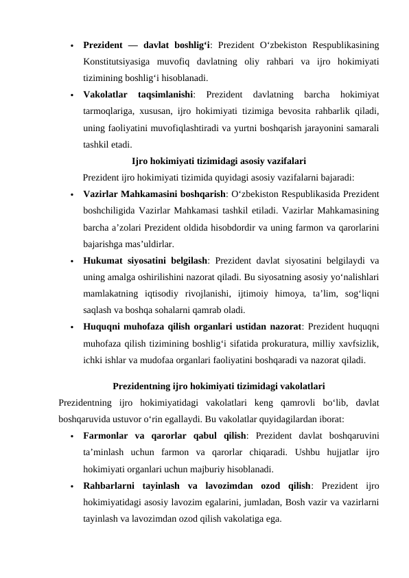 
Prezident  —  davlat  boshligʻi:  Prezident  Oʻzbekiston  Respublikasining
Konstitutsiyasiga  muvofiq  davlatning  oliy  rahbari  va  ijro  hokimiyati
tizimining boshligʻi hisoblanadi.

Vakolatlar  taqsimlanishi:  Prezident  davlatning  barcha  hokimiyat
tarmoqlariga, xususan, ijro hokimiyati tizimiga bevosita rahbarlik qiladi,
uning faoliyatini muvofiqlashtiradi va yurtni boshqarish jarayonini samarali
tashkil etadi.
Ijro hokimiyati tizimidagi asosiy vazifalari
Prezident ijro hokimiyati tizimida quyidagi asosiy vazifalarni bajaradi:

Vazirlar Mahkamasini boshqarish: Oʻzbekiston Respublikasida Prezident
boshchiligida Vazirlar Mahkamasi tashkil etiladi. Vazirlar Mahkamasining
barcha aʼzolari Prezident oldida hisobdordir va uning farmon va qarorlarini
bajarishga masʼuldirlar.

Hukumat siyosatini belgilash: Prezident davlat siyosatini belgilaydi va
uning amalga oshirilishini nazorat qiladi. Bu siyosatning asosiy yoʻnalishlari
mamlakatning  iqtisodiy  rivojlanishi,  ijtimoiy  himoya,  taʼlim,  sogʻliqni
saqlash va boshqa sohalarni qamrab oladi.

Huquqni muhofaza qilish organlari ustidan nazorat: Prezident huquqni
muhofaza qilish tizimining boshlig‘i sifatida prokuratura, milliy xavfsizlik,
ichki ishlar va mudofaa organlari faoliyatini boshqaradi va nazorat qiladi.
Prezidentning ijro hokimiyati tizimidagi vakolatlari
Prezidentning  ijro  hokimiyatidagi  vakolatlari  keng  qamrovli  bo‘lib,  davlat
boshqaruvida ustuvor o‘rin egallaydi. Bu vakolatlar quyidagilardan iborat:

Farmonlar  va  qarorlar  qabul  qilish:  Prezident  davlat  boshqaruvini
taʼminlash  uchun  farmon  va  qarorlar  chiqaradi.  Ushbu  hujjatlar  ijro
hokimiyati organlari uchun majburiy hisoblanadi.

Rahbarlarni  tayinlash  va  lavozimdan  ozod  qilish:  Prezident  ijro
hokimiyatidagi asosiy lavozim egalarini, jumladan, Bosh vazir va vazirlarni
tayinlash va lavozimdan ozod qilish vakolatiga ega.
