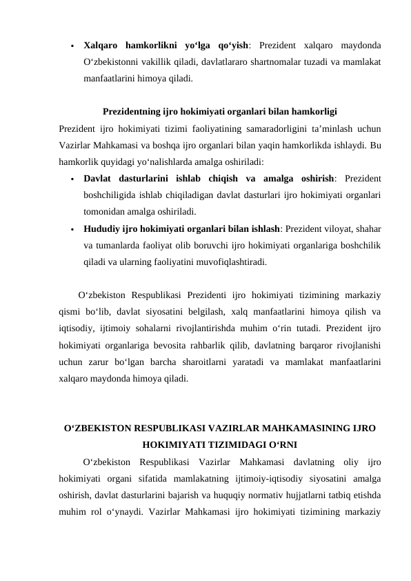 
Xalqaro  hamkorlikni  yo‘lga  qo‘yish:  Prezident  xalqaro  maydonda
Oʻzbekistonni vakillik qiladi, davlatlararo shartnomalar tuzadi va mamlakat
manfaatlarini himoya qiladi.
Prezidentning ijro hokimiyati organlari bilan hamkorligi
Prezident ijro hokimiyati tizimi faoliyatining samaradorligini taʼminlash uchun
Vazirlar Mahkamasi va boshqa ijro organlari bilan yaqin hamkorlikda ishlaydi. Bu
hamkorlik quyidagi yoʻnalishlarda amalga oshiriladi:

Davlat  dasturlarini  ishlab  chiqish  va  amalga  oshirish:  Prezident
boshchiligida ishlab chiqiladigan davlat dasturlari ijro hokimiyati organlari
tomonidan amalga oshiriladi.

Hududiy ijro hokimiyati organlari bilan ishlash: Prezident viloyat, shahar
va tumanlarda faoliyat olib boruvchi ijro hokimiyati organlariga boshchilik
qiladi va ularning faoliyatini muvofiqlashtiradi.
Oʻzbekiston  Respublikasi  Prezidenti  ijro  hokimiyati  tizimining  markaziy
qismi  bo‘lib,  davlat  siyosatini  belgilash,  xalq  manfaatlarini  himoya  qilish  va
iqtisodiy, ijtimoiy sohalarni rivojlantirishda muhim oʻrin tutadi. Prezident ijro
hokimiyati organlariga bevosita rahbarlik qilib, davlatning barqaror rivojlanishi
uchun  zarur  boʻlgan  barcha  sharoitlarni  yaratadi  va  mamlakat  manfaatlarini
xalqaro maydonda himoya qiladi.
O‘ZBEKISTON RESPUBLIKASI VAZIRLAR MAHKAMASINING IJRO
HOKIMIYATI TIZIMIDAGI O‘RNI
O‘zbekiston  Respublikasi  Vazirlar  Mahkamasi  davlatning  oliy  ijro
hokimiyati  organi  sifatida  mamlakatning  ijtimoiy-iqtisodiy  siyosatini  amalga
oshirish, davlat dasturlarini bajarish va huquqiy normativ hujjatlarni tatbiq etishda
muhim rol o‘ynaydi. Vazirlar Mahkamasi ijro hokimiyati tizimining markaziy
