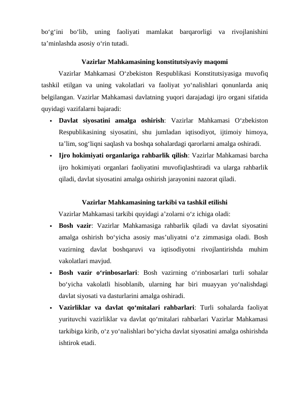 bo‘g‘ini  bo‘lib,  uning  faoliyati  mamlakat  barqarorligi  va  rivojlanishini
ta’minlashda asosiy o‘rin tutadi.
Vazirlar Mahkamasining konstitutsiyaviy maqomi
Vazirlar Mahkamasi O‘zbekiston Respublikasi Konstitutsiyasiga muvofiq
tashkil  etilgan  va  uning  vakolatlari  va  faoliyat  yo‘nalishlari  qonunlarda  aniq
belgilangan. Vazirlar Mahkamasi davlatning yuqori darajadagi ijro organi sifatida
quyidagi vazifalarni bajaradi:

Davlat  siyosatini  amalga  oshirish:  Vazirlar  Mahkamasi  O‘zbekiston
Respublikasining  siyosatini,  shu  jumladan  iqtisodiyot,  ijtimoiy  himoya,
ta’lim, sog‘liqni saqlash va boshqa sohalardagi qarorlarni amalga oshiradi.

Ijro hokimiyati organlariga rahbarlik qilish: Vazirlar Mahkamasi barcha
ijro hokimiyati organlari faoliyatini muvofiqlashtiradi va ularga rahbarlik
qiladi, davlat siyosatini amalga oshirish jarayonini nazorat qiladi.
Vazirlar Mahkamasining tarkibi va tashkil etilishi
Vazirlar Mahkamasi tarkibi quyidagi a’zolarni o‘z ichiga oladi:

Bosh vazir: Vazirlar Mahkamasiga  rahbarlik qiladi va davlat siyosatini
amalga oshirish bo‘yicha asosiy mas’uliyatni o‘z zimmasiga oladi. Bosh
vazirning  davlat  boshqaruvi  va  iqtisodiyotni  rivojlantirishda  muhim
vakolatlari mavjud.

Bosh  vazir  o‘rinbosarlari:  Bosh  vazirning  o‘rinbosarlari  turli  sohalar
bo‘yicha  vakolatli  hisoblanib,  ularning  har  biri  muayyan  yo‘nalishdagi
davlat siyosati va dasturlarini amalga oshiradi.

Vazirliklar  va  davlat  qo‘mitalari  rahbarlari:  Turli  sohalarda  faoliyat
yurituvchi vazirliklar va davlat qo‘mitalari rahbarlari Vazirlar Mahkamasi
tarkibiga kirib, o‘z yo‘nalishlari bo‘yicha davlat siyosatini amalga oshirishda
ishtirok etadi.
