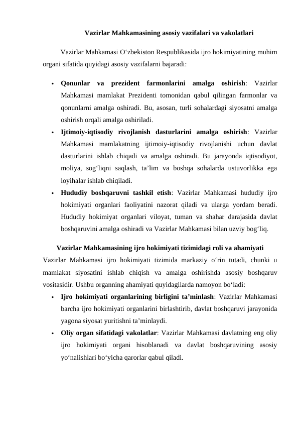 Vazirlar Mahkamasining asosiy vazifalari va vakolatlari
Vazirlar Mahkamasi O‘zbekiston Respublikasida ijro hokimiyatining muhim
organi sifatida quyidagi asosiy vazifalarni bajaradi:

Qonunlar  va  prezident  farmonlarini  amalga  oshirish:  Vazirlar
Mahkamasi mamlakat Prezidenti tomonidan qabul qilingan farmonlar va
qonunlarni amalga oshiradi. Bu, asosan, turli sohalardagi siyosatni amalga
oshirish orqali amalga oshiriladi.

Ijtimoiy-iqtisodiy  rivojlanish  dasturlarini  amalga  oshirish:  Vazirlar
Mahkamasi  mamlakatning  ijtimoiy-iqtisodiy  rivojlanishi  uchun  davlat
dasturlarini ishlab chiqadi va amalga oshiradi. Bu jarayonda iqtisodiyot,
moliya,  sog‘liqni  saqlash,  ta’lim  va  boshqa  sohalarda  ustuvorlikka  ega
loyihalar ishlab chiqiladi.

Hududiy boshqaruvni  tashkil  etish:  Vazirlar  Mahkamasi  hududiy ijro
hokimiyati organlari faoliyatini nazorat qiladi va ularga yordam beradi.
Hududiy hokimiyat organlari viloyat, tuman va shahar darajasida davlat
boshqaruvini amalga oshiradi va Vazirlar Mahkamasi bilan uzviy bog‘liq.
Vazirlar Mahkamasining ijro hokimiyati tizimidagi roli va ahamiyati
Vazirlar  Mahkamasi  ijro  hokimiyati  tizimida markaziy  o‘rin tutadi,  chunki  u
mamlakat  siyosatini  ishlab  chiqish  va  amalga  oshirishda  asosiy  boshqaruv
vositasidir. Ushbu organning ahamiyati quyidagilarda namoyon bo‘ladi:

Ijro hokimiyati organlarining birligini ta’minlash: Vazirlar Mahkamasi
barcha ijro hokimiyati organlarini birlashtirib, davlat boshqaruvi jarayonida
yagona siyosat yuritishni ta’minlaydi.

Oliy organ sifatidagi vakolatlar: Vazirlar Mahkamasi davlatning eng oliy
ijro  hokimiyati  organi  hisoblanadi  va  davlat  boshqaruvining  asosiy
yo‘nalishlari bo‘yicha qarorlar qabul qiladi.
