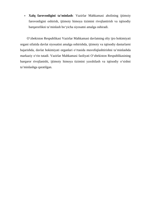 
Xalq  farovonligini  ta’minlash:  Vazirlar  Mahkamasi  aholining  ijtimoiy
farovonligini oshirish, ijtimoiy himoya tizimini rivojlantirish va iqtisodiy
barqarorlikni ta’minlash bo‘yicha siyosatni amalga oshiradi.
O‘zbekiston Respublikasi Vazirlar Mahkamasi davlatning oliy ijro hokimiyati
organi sifatida davlat siyosatini amalga oshirishda, ijtimoiy va iqtisodiy dasturlarni
bajarishda, davlat hokimiyati organlari o‘rtasida muvofiqlashtirishni ta’minlashda
markaziy o‘rin tutadi. Vazirlar Mahkamasi faoliyati O‘zbekiston Respublikasining
barqaror rivojlanishi, ijtimoiy himoya tizimini yaxshilash va iqtisodiy o‘sishni
ta’minlashga qaratilgan.
