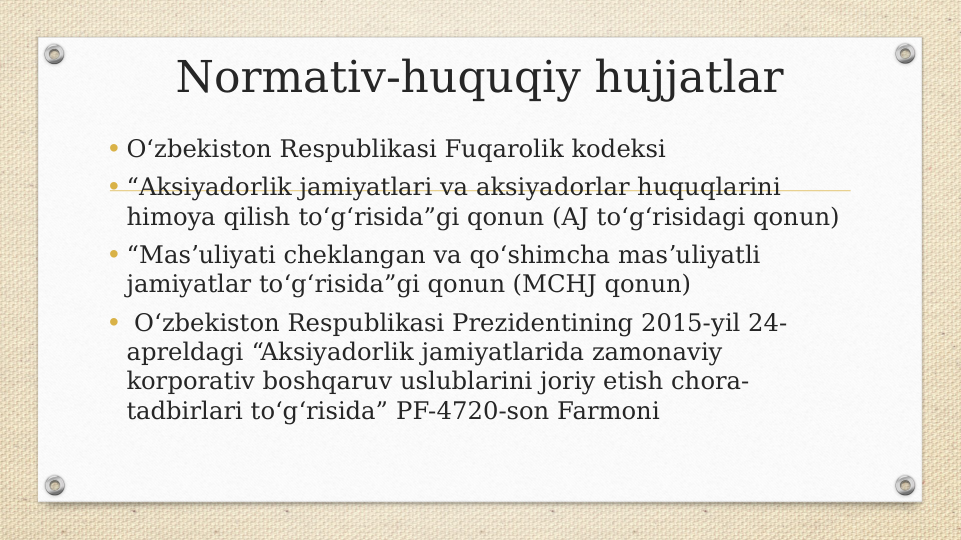 Normativ-huquqiy hujjatlar
• Oʻzbekiston Respublikasi Fuqarolik kodeksi 
• “Aksiyadorlik jamiyatlari va aksiyadorlar huquqlarini 
himoya qilish toʻgʻrisida”gi qonun (AJ toʻgʻrisidagi qonun)
• “Masʼuliyati cheklangan va qoʻshimcha masʼuliyatli 
jamiyatlar toʻgʻrisida”gi qonun (MCHJ qonun)
•  Oʻzbekiston Respublikasi Prezidentining 2015-yil 24-
apreldagi “Aksiyadorlik jamiyatlarida zamonaviy 
korporativ boshqaruv uslublarini joriy etish chora-
tadbirlari toʻgʻrisida” PF-4720-son Farmoni

