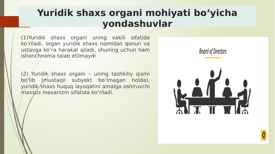 Yuridik shaxs organi mohiyati boʻyicha 
yondashuvlar
(1)Yuridik shaxs organi uning vakili sifatida 
koʻriladi, organ yuridik shaxs nomidan qonun va 
ustavga koʻra harakat qiladi, shuning uchun ham 
ishonchnoma talab etilmaydi 
(2) Yuridik shaxs organi – uning tashkiliy qismi 
boʻlib 
(mustaqil 
subyekt 
boʻlmagan 
holda), 
yuridik shaxs huquq layoqatini amalga oshiruvchi 
maxsus mexanizm sifatida koʻriladi.
