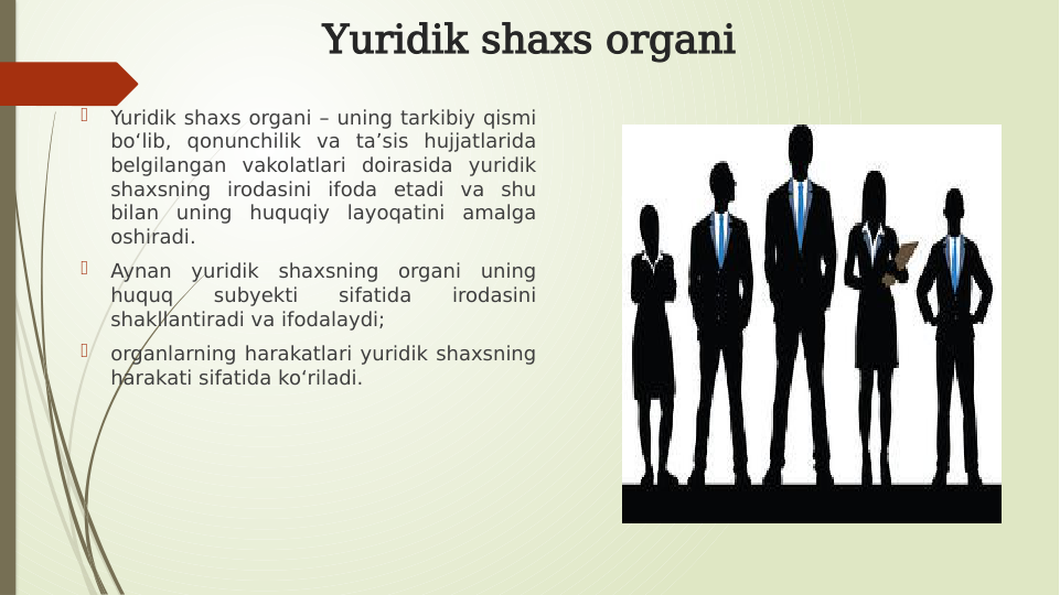 Yuridik shaxs organi

Yuridik shaxs organi – uning tarkibiy qismi 
boʻlib, qonunchilik va taʼsis hujjatlarida 
belgilangan vakolatlari doirasida yuridik 
shaxsning irodasini ifoda etadi va shu 
bilan uning huquqiy layoqatini amalga 
oshiradi. 

Aynan yuridik shaxsning organi uning 
huquq 
subyekti 
sifatida 
irodasini 
shakllantiradi va ifodalaydi; 

organlarning harakatlari yuridik shaxsning 
harakati sifatida koʻriladi.
