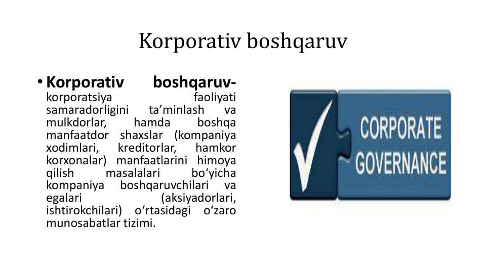 Korporativ boshqaruv
• Korporativ
boshqaruv-
korporatsiya
faoliyati
samaradorligini
taʼminlash
va
mulkdorlar,
hamda
boshqa
manfaatdor
shaxslar
(kompaniya
xodimlari,
kreditorlar,
hamkor
korxonalar) manfaatlarini himoya
qilish
masalalari
boʻyicha
kompaniya
boshqaruvchilari
va
egalari
(aksiyadorlari,
ishtirokchilari)
oʻrtasidagi
oʻzaro
munosabatlar tizimi.
