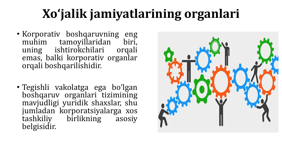 Xoʻjalik jamiyatlarining organlari
• Korporativ boshqaruvning eng
muhim
tamoyillaridan
biri,
uning
ishtirokchilari
orqali
emas, balki korporativ organlar
orqali boshqarilishidir.
• Tegishli vakolatga ega boʻlgan
boshqaruv organlari tizimining
mavjudligi yuridik shaxslar, shu
jumladan korporatsiyalarga xos
tashkiliy
birlikning
asosiy
belgisidir.
