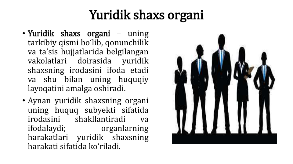 Yuridik shaxs organi
• Yuridik shaxs organi – uning
tarkibiy qismi boʻlib, qonunchilik
va taʼsis hujjatlarida belgilangan
vakolatlari
doirasida
yuridik
shaxsning irodasini ifoda etadi
va
shu
bilan
uning
huquqiy
layoqatini amalga oshiradi.
• Aynan yuridik shaxsning organi
uning huquq subyekti sifatida
irodasini
shakllantiradi
va
ifodalaydi;
organlarning
harakatlari
yuridik
shaxsning
harakati sifatida koʻriladi.
