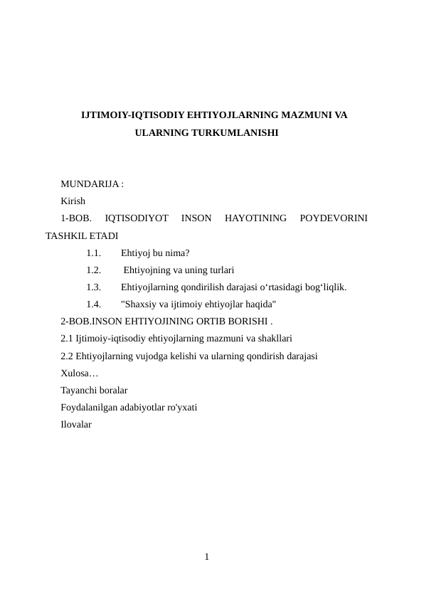 IJTIMOIY-IQTISODIY EHTIYOJLARNING MAZMUNI VA
ULARNING TURKUMLANISHI
MUNDARIJA :
Kirish
1-BOB.  IQTISODIYOT  INSON  HAYOTINING  POYDEVORINI
TASHKIL ETADI
1.1.
Ehtiyoj bu nima?
1.2.
 Ehtiyojning va uning turlari 
1.3.
Ehtiyojlarning qondirilish darajasi oʻrtasidagi bogʻliqlik.
1.4.
"Shaxsiy va ijtimoiy ehtiyojlar haqida"
2-BOB.INSON EHTIYOJINING ORTIB BORISHI .
2.1 Ijtimoiy-iqtisodiy ehtiyojlarning mazmuni va shakllari
2.2 Ehtiyojlarning vujodga kelishi va ularning qondirish darajasi 
Xulosa…
Tayanchi boralar
Foydalanilgan adabiyotlar ro'yxati
Ilovalar
1
